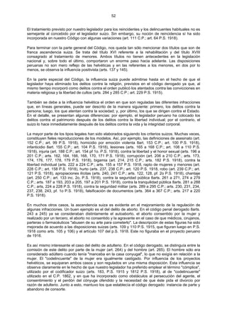 52
El tratamiento previsto por nuestro legislador para los reincidentes y los delincuentes habituales no es
semejante al concebido por el legislador suizo. Sin embargo, su noción de reincidencia sí ha sido
incorporada en nuestro Código con algunas variaciones (art. 111 C.P.; art. 64 P.S. 1918).
Para terminar con la parte general del Código, nos queda tan sólo mencionar dos títulos que son de
franca ascendencia suiza. Se trata del título XVI referente a la rehabilitación y del título XVIII
consagrado al tratamiento de menores. Ambos títulos no tienen antecedentes en la legislación
nacional y, sobre todo el último, comportaron un enorme paso hacia adelante. Las disposiciones
peruanas no son mero reflejo de las helvéticas y en las referentes a los menores, en dos por lo
menos, se observa la influencia positivista (arts. 137 y 145).
En la parte especial del Código, la influencia suiza puede admitirse hasta en el hecho de que el
legislador haya eliminado los delitos contra la religión, previstos en el código derogado ya que, al
mismo tiempo incorporó como delitos contra el orden publicó los atentados contra las convicciones en
materia religiosa y la libertad de cultos (arts. 284 y 285 C.P.; art. 229 P.S. 1915).
También se debe a la influencia helvética el orden en que son reguladas las diferentes infracciones
que, en líneas generales, puede ser descrito de la manera siguiente: primero, los delitos contra la
persona; luego, los que atentan contra la sociedad; y, por último, los que se dirigen contra el Estado.
En el detalle, se presentan algunas diferencias: por ejemplo, el legislador peruano ha colocado los
delitos contra el patrimonio después de los delitos contra la libertad individual; por el contrario, el
suizo lo hace inmediatamente después de los delitos contra la vida y la integridad corporal.
La mayor parte de los tipos legales han sido elaborados siguiendo los criterios suizos. Muchas veces,
constituyen fieles reproducciones de los modelos. Así, por ejemplo, las definiciones de asesinato (art.
152 C.P.; art. 99 P.S. 1918), homicidio por emoción violenta 8art. 153 C.P.; art. 100 P.S. 1918),
infanticidio 8art. 155 C.P.; art. 104 P.S. 1918), lesiones (arts. 165 a 168 C.P.; art. 108 a 110 P.S.
1918), injuria (art. 188 C.P.; art. 154 pf 1o. P.S. 1918), contra la libertad y el honor sexual (arts. 196 a
201 C.P.; arts. 162, 164, 166, 168, 170, 171 P.S. 1918), corrupción (art. 206 a 210 C.P.; arts. 173,
174, 176, 177, 178, 179 P.S. 1918), bigamia (art. 214, 215 C.P.; arts. 182 P.S. 1918), contra la
libertad individual (arts. 222 a 224 C.P.; arts. 155 a 157 P.S. 1918, rapto de mujeres y menores (art.
228 C.P.; art. 158 P.S. 1918), hurto (arts. 237, 238 C.P.; art. 120 P.S. 1918, robo (art. 239 C.P.; art.
121 P.S. 1918), apropiaciones ilícitas (arts. 240, 241 C.P.; arts. 122, 128, pf. 2o P.S. 1918), chantaje
(art. 250 C.P.; art. 133 inc. 2o, P.S. 1918), contra la seguridad pública 8arts. 261 a 271, 274 a 279
C.P.; arts. 187 a 193, 203 a 205, 197 a 201 P.S. 1918), contra la tranquilidad pública 8arts. 281 a 288
C.P.; arts, 224 a 228 P.S. 1918), contra la seguridad militar (arts. 289 a 295 C.P.; arts. 230, 231, 234,
237, 238, 243, pf. 1o P.S. 1918), falsificación de documentos (arts. 364 a 367 C.P.; arts. 217 a 220
P.S. 1918).
En muchos otros casos, la ascendencia suiza es evidente en el mejoramiento de la regulación de
algunas infracciones. Un buen ejemplo es el del delito de aborto. En el código penal derogado 8arts.
243 a 245) ya se consideraban distintamente el autoaborto, el aborto consentido por la mujer y
realizado por un tercero, el aborto no consentido y la agravante en el caso de que médicos, cirujanos,
parteras o farmacéuticos "abusen de su arte para cometerlo". La descripción de estas figuras ha sido
mejorada de acuerdo a las disposiciones suizas (arts. 109 y 110 P.S. 1915, que figuran luego en P.S.
1918 como arts. 105 y 106) y el artículo 107 del p.S. 1918. Este no figuraba en el proyecto peruano
de 1916.
Es así mismo interesante el caso del delito de adulterio. En el código derogado, se distinguía entre la
comisión de este delito por parte de la mujer (art. 264) y del hombre (art. 265). El hombre sólo era
considerado adúltero cuando tenía "manceba en la casa conyugal", lo que no exigía en relación a la
mujer. El "codelincuente" de la mujer era igualmente castigado. Por influencia de los proyectos
helvéticos, se equiparan ambos casos y son regulados en una misma disposición. Esta influencia se
observa claramente en le hecho de que nuestro legislador ha preferido emplear el término "cómplice",
utilizado por el codificador suizo (arts. 183, P.S. 1915 y 1812 P.S. 1918), al de "codelincuente"
utilizado en el C.P. 1862, y en que ha incorporado como obstáculos al persecución del agente, el
consentimiento y el perdón del cónyuge ofendido y la necesidad de que éste pida el divorcio por
razón de adulterio. Junto a esto, mantuvo los que establecía el código derogado: instancia de parte y
abandono de consorte.
 