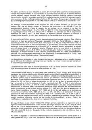 53
Por último, señalemos el caso del delito de estafa. En el artículo 244, nuestro legislador lo describe
como el acto de procurarse o de procurar a otro un provecho ilícito con perjuicio de tercero, utilizando
nombre supuesto, calidad simulada, falso títulos, influencia mentida, abuso de confianza, aparentar
bienes, crédito, comisión, empresa o negociación o mediante cualquier otro artificio, astucia o engaño.
La enumeración de los medios precede del artículo 345 del código derogado; pero, la exigencia de
que se obtenga o produzca a otro un provecho ilícito en daño de un tercero, es de ascendencia suiza.
Sin embargo, nuestro legislador no ha aceptado del todo el criterio helvético, ya que para éste
bastaba sólo que el agente tuviese el "propósito de procurarse o de procurar a otro un
enriquecimiento ilegítimo" ("dans le dessein de se procurer ou de procurer à un tiers un
enrichissement illégitime") (art. 113 A.P.S. 1915; art. 129 P.S. 1918). Esta modificación no figuraba en
el proyecto peruano de 1916, cuyo artículo 241 es más bien una copia del art. 187 de los proyectos
argentinos de 1906 y 1917. De esta manera, el legislador peruano mantenía en realidad la
concepción del legislador de 1862, pero revistiéndola de cierta modernidad en el lenguaje.
El libro cuarto del Código peruano ha sido elaborado siguiendo el modelo helvético. Este influjo es
notorio en el título que se le da: "Vigencia y aplicación del Código Penal" ("Entrée en vigueur et
aplication du Code pénal": libro tercero, P.S. 1918; igual, en el P.S. de 1915). Del mismo modo, es
ostensible la influencia en la estructura adoptada, ya que en la ley peruana se subdivide este libro
tercero en títulos correspondientes a los previstos por el legislador suizo y referentes a la relación
entre el código penal y la legislación anterior ("Relación entre le code pénal et la législation
antérieure", chapitre premier, P.S. 1918), al patronato (chapitre huitième, "Exécution des peines -
Patronage"), al Registro Judicial ""Casier Judiciare", chapitre cinquième, P.S. 1918), a la jurisdición de
menores ""Procédure à l'égard des enfants et des adolescents", chapitre septième, P.S. 1918), y a las
disposiciones finales (Chapitre onzième, "Dispositions finales").
Las disposiciones contenidas en estos títulos son semejantes a las suizas, salvo en aquellos casos en
que la diferencia de realidades era tan grande que impedía una simple transcripción; por ejemplo, en
el caso de la organización procesal.
La diferencia más clara entre el proyecto peruano de 1916 y el código aprobado consiste, en primer
lugar, en la incorporación de normas de corte positivista (P.I. 1921).
La supervivencia de lo español es notoria en la parte general del Código; primero, en la regulación de
las causas que eliminan los elementos del delito (acción, antijuricidad, imputabilidad y culpabilidad). Al
respecto, el legislador peruano ha conservado la técnica utilizada en el código derogado. En el título
X del libro primero, bajo la denominación de "causas que eliminan o atenúan la responsabilidad",
agrupa las causas de inimputabilidad y de imputabilidad restringida (arts. 85, inc. 1o. y 90), la legítima
defensa (art. 85, inc. 2o.), en estado de necesidad (art. 85, inc. 3o., in fine), el acto permitido por la
ley y el cumplimiento de los deberes de función y profesión (art. 85. inc. 4o.), el acto ordenado
competente (art. 85, inc. 5o.), el error de hecho y de derecho (art. 87, inc. 3o.). En algunas de estas
disposiciones se mantiene, total o parcialmente, el texto del código derogado. Así, en la enumeración
de las circunstancias en que se da la legítima defensa (C.P. 1862, art. 8, inc. 4o.), en la referencia a la
fuerza física irresistible y la coacción (C.P. 1862, art. 8 inc. 8o., ab initio), en la definición de
"eximentes incompletas" (C.P. 1861, art. 9, inc. 1o; C.P., art. 90), en la declaración de que la
ignorancia de la ley penal no exime la pena (C.P. 1862, art. 6 - para todo delito -; C.P.; art. 87, pf. 2o.,
sólo para los que merecen pena mayor que la de prisión). Respecto a las restantes normas, sólo se
pueden considerar totalmente nuevas las que regulan la inimputabilidad y el error. Estas y las
modificaciones realizadas en las otras son de inspiración helvética.
En segundo lugar, es de señalar el título VIII del libro primero, referente a la reparación civil. El
legislador ha transcrito literalmente cuatro artículos del código derogado: 87, 88, 89 y 93 (C.P. 1924,
arts. 66, 68, 79 y 71, respectivamente). El texto del artículo 70 del Código vigente, que se refiere a la
solidaridad de los participantes en el cumplimiento de la reparación civil, es muy semejante al párrafo
10o. del artículo 92 de la ley derogada. En las restantes disposiciones de este título es clara la
influencia italiana.
Por último, el legislador ha conservado algunas disposiciones diseminadas en los demás títulos de la
parte general del Código. Es el caso, por ejemplo, del artículo 84, ab initio, que dispone que "el delito
 