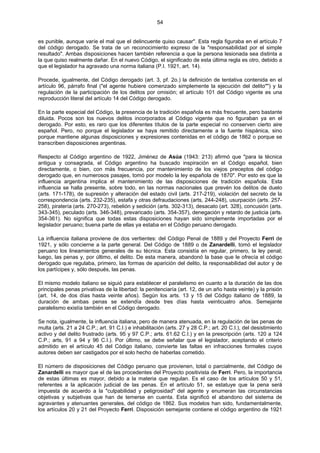 54
es punible, aunque varíe el mal que el delincuente quiso causar". Esta regla figuraba en el artículo 7
del código derogado. Se trata de un reconocimiento expreso de la "responsabilidad por el simple
resultado". Ambas disposiciones hacen también referencia a que la persona lesionada sea distinta a
la que quiso realmente dañar. En el nuevo Código, el significado de esta última regla es otro, debido a
que el legislador ha agravado una norma italiana (P.I. 1921, art. 14).
Procede, igualmente, del Código derogado (art. 3, pf. 2o.) la definición de tentativa contenida en el
artículo 96, párrafo final ("el agente hubiere comenzado simplemente la ejecución del delito"") y la
regulación de la participación de los delitos por omisión; el artículo 101 del Código vigente es una
reproducción literal del artículo 14 del Código derogado.
En la parte especial del Código, la presencia de la tradición española es más frecuente, pero bastante
diluida. Pocos son los nuevos delitos incorporados al Código vigente que no figuraban ya en el
derogado. Por esto, es raro que los diferentes títulos de la parte especial no conserven cierto aire
español. Pero, no porque el legislador se haya remitido directamente a la fuente hispánica, sino
porque mantiene algunas disposiciones y expresiones contenidas en el código de 1862 o porque se
transcriben disposiciones argentinas.
Respecto al Código argentino de 1922, Jiménez de Asúa (1943: 213) afirmó que "para la técnica
antigua y consagrada, el Código argentino ha buscado inspiración en el Código español, bien
directamente, o bien, con más frecuencia, por mantenimiento de los viejos preceptos del código
derogado que, en numerosos pasajes, tomó por modelo la ley española de 1870". Por esto es que la
influencia argentina implica el mantenimiento de las disposiciones de tradición española. Esta
influencia se halla presente, sobre todo, en las normas nacionales que prevén los delitos de duelo
(arts. 171-178), de supresión y alteración del estado civil (arts. 217-219), violación del secreto de la
correspondencia (arts. 232-235), estafa y otras defraudaciones (arts, 244-248), usurpación (arts. 257-
258), piratería (arts. 270-273), rebelión y sedición (arts. 302-313), desacato (art. 328), concusión (arts.
343-345), peculado (arts. 346-348), prevaricado (arts. 354-357), denegación y retardo de justicia (arts.
354-361). No significa que todas estas disposiciones hayan sido simplemente importadas por el
legislador peruano; buena parte de ellas ya estaba en el Código peruano derogado.
La influencia italiana proviene de dos vertientes: del Código Penal de 1889 y del Proyecto Ferri de
1921, y sólo concierne a la parte general. Del Código de 1889 o de Zanardelli, tomó el legislador
peruano los lineamientos generales de su técnica. Esta consistía en regular, primero, la ley penal;
luego, las penas y, por último, el delito. De esta manera, abandonó la base que le ofrecía el código
derogado que regulaba, primero, las formas de aparición del delito, la responsabilidad del autor y de
los partícipes y, sólo después, las penas.
El mismo modelo italiano se siguió para establecer el paralelismo en cuanto a la duración de las dos
principales penas privativas de la libertad: la penitenciaría (art. 12, de un año hasta veinte) y la prisión
(art. 14, de dos días hasta veinte años). Según los arts. 13 y 15 del Código italiano de 1889, la
duración de ambas penas se extendía desde tres días hasta veinticuatro años. Semejante
paralelismo existía también en el Código derogado.
Se nota, igualmente, la influencia italiana, pero de manera atenuada, en la regulación de las penas de
multa (arts. 21 a 24 C.P.; art. 91 C.I.) e inhabilitación (arts. 27 y 28 C.P.; art. 20 C.I.), del desistimiento
activo y del delito frustrado (arts. 95 y 97 C.P.; arts. 61.62 C.I.) y en la prescripción (arts. 120 a 124
C.P.; arts, 91 a 94 y 96 C.I.). Por último, se debe señalar que el legislador, aceptando el criterio
admitido en el artículo 45 del Código italiano, convierte las faltas en infracciones formales cuyos
autores deben ser castigados por el solo hecho de haberlas cometido.
El número de disposiciones del Código peruano que provienen, total o parcialmente, del Código de
Zanardelli es mayor que el de las procedentes del Proyecto positivista de Ferri. Pero, la importancia
de estas últimas es mayor, debido a la materia que regulan. Es el caso de los artículos 50 y 51,
referentes a la aplicación judicial de las penas. En el artículo 51, se estatuye que la pena será
impuesta de acuerdo a la "culpabilidad y peligrosidad" del agente y enumeran las circunstancias
objetivas y subjetivas que han de temerse en cuenta. Esta significó el abandono del sistema de
agravantes y atenuantes generales, del código de 1862. Sus modelos han sido, fundamentalmente,
los artículos 20 y 21 del Proyecto Ferri. Disposición semejante contiene el código argentino de 1921
 