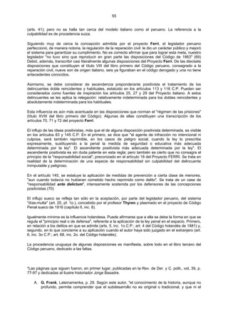 55
(arts. 41); pero no se halla tan cerca del modelo italiano como el peruano. La referencia a la
culpabilidad es de procedencia suiza.
Siguiendo muy de cerca la concepción admitida por el proyecto Ferri, el legislador peruano
perfeccionó, de manera notoria, la regulación de la reparación civil: le dio un carácter público y mejoró
el sistema para garantizar su cumplimiento. No es correcto afirmar que para lograr esta meta, nuestro
legislador "no tuvo sino que reproducir en gran parte las disposiciones del Código de 1863" (69)
Debió, además, transcribir casi literalmente algunas disposiciones del Proyecto Ferri. De las dieciséis
disposiciones que constituyen el título VIII del libro primero del Código peruano, consagrado a la
reparación civil, nueve son de origen italiano, seis ya figuraban en el código derogado y una no tiene
antecedentes conocidos.
Asimismo, se debe considerar de ascendencia preponderante positivista el tratamiento de los
delincuentes doble reincidentes y habituales, estatuido en los artículos 113 y 116 C.P. Pueden ser
considerados como fuentes de inspiración los artículos 25, 27 y 29 del Proyecto italiano. A estos
delincuentes se les aplica la relegación: relativamente indeterminada para los dobles reincidentes y
absolutamente indeterminada para los habituales.
Esta influencia es aún más acentuada en las disposiciones que norman el "régimen de las prisiones"
(título XVIII del libro primero del Código). Algunas de ellas constituyen una transcripción de los
artículos 70, 71 y 72 del proyecto Ferri.
El influjo de las ideas positivistas, más que el de alguna disposición positivista determinada, es visible
en los artículos 83 y 145 C.P. En el primero, se dice que "el agente de infracción no intencional ni
culposa, será también reprimible, en los casos de peligro social, cuando la ley lo prescribe
expresamente, sustituyendo a la penal la medida de seguridad o educativa más adecuada
determinada por la ley". El ascendiente positivista más adecuada determinada por la ley". El
ascendiente positivista es sin duda patente en esta regla; pero también es cierto que no consagra el
principio de la "responsabilidad social", preconizado en el artículo 18 del Proyecto FERRI. Se trata en
realidad de la determinación de una especie de responsabilidad sin culpabilidad del delincuente
inimputable y peligroso.
En el artículo 145, se estatuye la aplicación de medidas de prevención a cierta clase de menores,
"aun cuando todavía no hubieran cometido hecho reprimido como delito". Se trata de un case de
"responsabilidad ante delictum", intensamente sostenida por los defensores de las concepciones
positivistas (70)
El influjo sueco se refleja tan sólo en la aceptación, por parte del legislador peruano, del sistema
"días-multa" (art. 20, pf. 1o.), concebido por el profesor Thyren y plasmado en el proyecto de Código
Penal sueco de 1916 (capítulo II, inc. 8).
Igualmente mínima es la influencia holandesa. Puede afirmarse que a ella se debe la forma en que se
regula el "principio real o de defensa", referente a la aplicación de la ley penal en el espacio. Primero,
en relación a los delitos en que se admite (arts. 5, inc. 1o.C.P.; art. 4 del Código holandés de 1881) y,
segundo, en lo que concierne a su aplicación cuando el autor haya sido juzgado en el extranjero (art.
6, inc. 3o C.P.; art. 68, inc. 2o. del Código holandés).
La procedencia uruguaya de algunas disposiciones es manifiesta, sobre todo en el libro tercero del
Código peruano, dedicado a las faltas.
*Las páginas que siguen fueron, en primer lugar, publicadas en la Rev. de Der. y C. polit., vol, 39, p.
77-97 y dedicadas al ilustre historiador Jorge Basadre.
A. G. Frank, Lateinamerika, p. 29. Según este autor, "el conocimiento de la historia, aunque no
profundo, permite comprender que el subdesarrollo no es original o tradicional, y que ni el
 