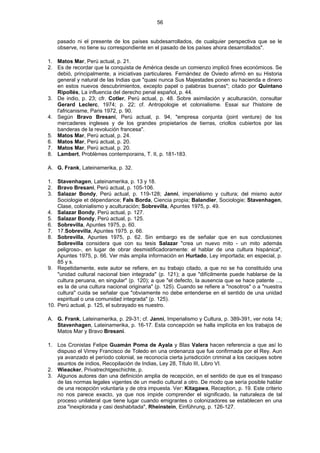 56
pasado ni el presente de los países subdesarrollados, de cualquier perspectiva que se le
observe, no tiene su correspondiente en el pasado de los países ahora desarrollados".
1. Matos Mar, Perú actual, p. 21.
2. Es de recordar que la conquista de América desde un comienzo implicó fines económicos. Se
debió, principalmente, a iniciativas particulares. Fernández de Oviedo afirmó en su Historia
general y natural de las Indias que "quasi nunca Sus Majestades ponen su hacienda e dinero
en estos nuevos descubrimientos, excepto papel o palabras buenas"; citado por Quintano
Ripollés, La influencia del derecho penal español, p. 44.
3. De indio, p. 23; cfr. Cotler, Perú actual, p. 48. Sobre asimilación y aculturación, consultar
Gerard Leclerc, 1974; p. 22; cf. Antropologie et colonialisme. Essai sur l'histoire de
l'africanisme, Paris 1972, p. 90.
4. Según Bravo Bresani, Perú actual, p. 94, "empresa conjunta (joint venture) de los
mercaderes ingleses y de los grandes propietarios de tierras, criollos cubiertos por las
banderas de la revolución francesa".
5. Matos Mar, Perú actual, p. 24.
6. Matos Mar, Perú actual, p. 20.
7. Matos Mar, Perú actual, p. 20.
8. Lambert, Problèmes contemporains, T. II, p. 181-183.
A. G. Frank, Lateinamerika, p. 32.
1. Stavenhagen, Lateinamerika, p. 13 y 18.
2. Bravo Bresani, Perú actual, p. 105-106.
3. Salazar Bondy, Perú actual, p. 119-128; Janni, imperialismo y cultura; del mismo autor
Sociologie et dépendance; Fals Borda, Ciencia propia; Balandier, Sociologie; Stavenhagen,
Clase, colonialismo y aculturación; Sobrevilla, Apuntes 1975, p. 49.
4. Salazar Bondy, Perú actual, p. 127.
5. Salazar Bondy, Perú actual, p. 125.
6. Sobrevilla, Apuntes 1975, p. 60.
7. 17.Sobrevilla, Apuntes 1975. p. 66.
8. Sobrevilla, Apuntes 1975, p. 62. Sin embargo es de señalar que en sus conclusiones
Sobrevilla considera que con su tesis Salazar "crea un nuevo mito - un mito además
peligroso-, en lugar de obrar desmistificadoramente: el hablar de una cultura hispánica",
Apuntes 1975, p. 66. Ver más amplia información en Hurtado, Ley importada; en especial, p.
85 y s.
9. Repetidamente, este autor se refiere, en su trabajo citado, a que no se ha constituido una
"unidad cultural nacional bien integrada" (p. 121); a que "difícilmente puede hablarse de la
cultura peruana, en singular" (p. 120); a que "el defecto, la ausencia que se hace patente ...,
es la de una cultura nacional originaria" (p. 125). Cuando se refiere a "nosotros" o a "nuestra
cultura" cuida se señalar que "obviamente no debe entenderse en el sentido de una unidad
espiritual o una comunidad integrada" (p. 125).
10. Perú actual, p. 125, el subrayado es nuestro.
A. G. Frank, Lateinamerika, p. 29-31; cf. Janni, Imperialismo y Cultura, p. 389-391, ver nota 14;
Stavenhagen, Lateinamerika, p. 16-17. Esta concepción se halla implícita en los trabajos de
Matos Mar y Bravo Bresani.
1. Los Cronistas Felipe Guamán Poma de Ayala y Blas Valera hacen referencia a que así lo
dispuso el Virrey Francisco de Toledo en una ordenanza que fue confirmada por el Rey. Aun
ya avanzado el período colonial, se reconocía cierta jurisdicción criminal a los caciques sobre
asuntos de indios, Recopilación de Indias, Ley 28, Título III, Libro VI.
2. Wieacker, Privatrechtgeschichte, p.
3. Algunos autores dan una definición amplia de recepción, en el sentido de que es el traspaso
de las normas legales vigentes de un medio cultural a otro. De modo que sería posible hablar
de una recepción voluntaria y de otra impuesta. Ver: Kitagawa, Reception, p. 19. Este criterio
no nos parece exacto, ya que nos impide comprender el significado, la naturaleza de tal
proceso unilateral que tiene lugar cuando emigrantes o colonizadores se establecen en una
zoa "inexplorada y casi deshabitada", Rheinstein, Einführung, p. 126-127.
 