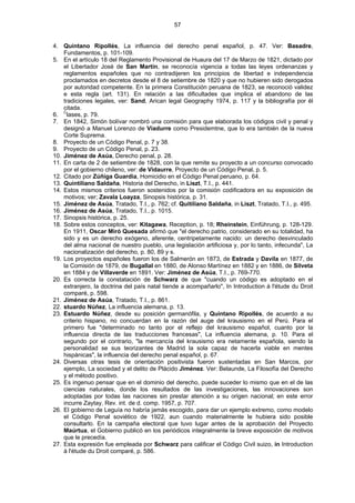 57
4. Quintano Ripollés, La influencia del derecho penal español, p. 47. Ver: Basadre,
Fundamentos, p. 101-109.
5. En el artículo 18 del Reglamento Provisional de Huaura del 17 de Marzo de 1821, dictado por
el Libertador José de San Martín, se reconocía vigencia a todas las leyes ordenanzas y
reglamentos españoles que no contradijeren los principios de libertad e independencia
proclamados en decretos desde el 8 de setiembre de 1820 y que no hubieren sido derogados
por autoridad competente. En la primera Constitución peruana de 1823, se reconoció validez
e esta regla (art. 131). En relación a las dificultades que implica el abandono de las
tradiciones legales, ver: Sand, Arican legal Geography 1974, p. 117 y la bibliografía por él
citada.
6. C
lases, p. 79.
7. En 1842, Simón bolívar nombró una comisión para que elaborada los códigos civil y penal y
designó a Manuel Lorenzo de Viadurre como Presidemtne, que lo era también de la nueva
Corte Suprema.
8. Proyecto de un Código Penal, p. 7 y 38.
9. Proyecto de un Código Penal, p. 23.
10. Jiménez de Asúa, Derecho penal, p. 28.
11. En carta de 2 de setiembre de 1828, con la que remite su proyecto a un concurso convocado
por el gobierno chileno, ver: de Vidaurre, Proyecto de un Código Penal, p. 5.
12. Citado por Zúñiga Guardia, Homicidio en el Código Penal peruano, p. 64.
13. Quintiliano Saldaña, Historia del Derecho, in Liszt, T.I., p. 441.
14. Estos mismos criterios fueron sostenidos por la comisión codificadora en su exposición de
motivos; ver; Zavala Loayza, Sinopsis histórica, p. 31.
15. Jiménez de Asúa, Tratado, T.I., p. 762; cf. Quitiliano Saldaña, in Liszt, Tratado, T.I., p. 495.
16. Jiménez de Asúa, Tratado, T.I., p. 1015.
17. Sinopsis histórica, p. 25.
18. Sobre estos conceptos, ver: Kitagawa, Reception, p. 18; Rheinstein, Einführung, p. 128-129.
En 1911, Oscar Miró Quesada afirmó que "el derecho patrio, considerado en su totalidad, ha
sido y es un derecho exógeno, aferente, centripetamente nacido: un derecho desvinculado
del alma nacional de nuestro pueblo, una legislación artificiosa y, por lo tanto, infecunda", La
nacionalización del derecho, p. 80, 89 y s.
19. Los proyectos españoles fueron los de Salmerón en 1873, de Estrada y Davila en 1877, de
la Comisión de 1879, de Bugallal en 1880, de Alonso Martínez en 1882 y en 1886, de Silveta
en 1884 y de Villaverde en 1891. Ver: Jiménez de Asúa, T.I., p. 769-770.
20. Es correcta la constatación de Schwarz de que "cuando un código es adoptado en el
extranjero, la doctrina del país natal tiende a acompañarlo", In Introduction à l'étude du Droit
comparé, p. 598.
21. Jiménez de Asúa, Tratado, T.I., p. 861.
22. stuardo Núñez, La influencia alemana, p. 13.
23. Estuardo Núñez, desde su posición germanófila, y Quintano Ripollés, de acuerdo a su
criterio hispano, no concuerdan en la razón del auge del krausismo en el Perú. Para el
primero fue "determinado no tanto por el reflejo del krausismo español, cuanto por la
influencia directa de las traducciones francesas", La influencia alemana, p. 10. Para el
segundo por el contrario, "la mercancía del krausismo era netamente española, siendo la
personalidad se sus teorizantes de Madrid la sola capaz de hacerla viable en mentes
hispánicas", la influencia del derecho penal español, p. 67.
24. Diversas otras tesis de orientación positivista fueron sustentadas en San Marcos, por
ejemplo, La sociedad y el delito de Plácido Jiménez. Ver: Belaunde, La Filosofía del Derecho
y el método positivo.
25. Es ingenuo pensar que en el dominio del derecho, puede suceder lo mismo que en el de las
ciencias naturales, donde los resultados de las investigaciones, las innovaciones son
adoptadas por todas las naciones sin prestar atención a su origen nacional; en este error
incurre Zaytay, Rev. int. de d. comp. 1957, p. 707.
26. El gobierno de Leguía no habría jamás escogido, para dar un ejemplo extremo, como modelo
el Código Penal soviético de 1922, aun cuando materialmente le hubiera sido posible
consultarlo. En la campaña electoral que tuvo lugar antes de la aprobación del Proyecto
Maúrtua, el Gobierno publicó en los periódicos integralmente la breve exposición de motivos
que le precedía.
27. Esta expresión fue empleada por Schwarz para calificar el Código Civil suizo, in Introduction
à l'étude du Droit comparé, p. 586.
 