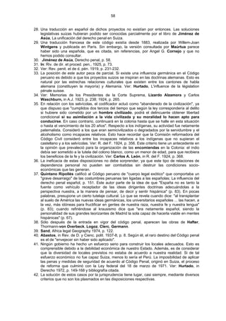 58
28. Una traducción en español de dichos proyectos no existían por entonces. Las soluciones
legislativas suizas hubieran podido ser conocidas parcialmente por el libro de Jiménez de
Asúa, La unificación del derecho penal en Suiza.
29. Una traducción francesa de este código existía desde 1883, realizada por Willem-Joan
Wintgens y publicada en París. Sin embargo, la versión consultada por Maúrtua parece
haber sido una española, que es citada, sin referencias, por Angel G. Cornejo y que no
hemos podido consultar.
30. .
Jiménez de Asúa, Derecho penal, p. 58.
31. In: Riv. de dir. et proced. pen., 1925, p. 73.
32. Ver: Rev. penit. et de d. pén. 1919, p. 231-232.
33. La posición de este autor peca de parcial. Si existe una influencia germánica en el Código
peruano es debido a que los proyectos suizos se inspiran en las doctrinas alemanas. Esto es
natural por las estrechas relaciones culturales que existen entre los cantones de habla
alemana (constituyen la mayoría) y Alemania. Ver: Hurtado, L'influence de la législation
pénale suisse.
34. Ver: Memorias de los Presidentes de la Corte Suprema, Lizardo Alzamora y Carlos
Waschburn, in A.J. 1923, p. 238; 1924, p. 265.
35. En relación con los selvícolas, el codificador actuó como "abanderado de la civilización", ya
que dispuso que "cumplidos dos tercios del tiempo que según la ley correspondería al delito
si hubiere sido cometido por un hombre civilizado, podrá el delincuente obtener libertad
condicional si su asimilación a la vida civilizada y su moralidad lo hacen apto para
conducirse. En caso contrario, continuará en la colonia hasta que se halle en esta situación
o hasta el vencimiento de los 20 años". Respecto a los indígenas, su actividad fue netamente
paternalista. Consideró a los que eran semicivilizados o degradados por la servidumbre y el
alcoholismo como incapaces relativos. Esto hace recordar que la Comisión reformadora del
Código Civil consideró entre los incapaces relativos a los indígenas que no supieran el
castellano y a los selvícolas. Ver: R. del F. 1924, p. 356. Este criterio tiene un antecedente en
la opinión que prevaleció para la organización de las encomiendas en la Colonia: el indio
debía ser sometido a la tutela del colono blanco, como un menor de edad, para que recibiera
los beneficios de la fe y la civilización. Ver: Carlos A. León, in R. del F. 1924, p. 368.
36. La ineficacia de estas disposiciones no debe sorprender, ya que este tipo de relaciones de
dependencia personal no pueden ser combatidas sin destruir las condiciones socio-
económicas que las generan.
37. Quintano Ripollés calificó al Código peruano de "cuerpo legal exótico" que comportaba un
"grave desarraigo" de las costumbres peruanas tan ligadas a las españolas; La influencia del
derecho penal español, p. 151. Este autor parte de la idea de que "España no es tanto la
fuente como vehículo receptador de las ideas dirigentes doctrinas adecuándolas a la
perspectiva nuestra, a la manera de pensar, de decir y sentir hispánica" (p. 83). En pocas
palabras, presupone un cierto tutelaje cultural. Lo que se revela cuando dice: "al transplantar
al suelo de América las nuevas ideas germánicas, los universitarios españoles ... las hacen, a
la vez, más idóneas para fructificar en gentes de nuestra raza, nuestra fe y nuestra lengua"
(p. 83); cuando refiriéndose al krausismo dice que "era netamente español, siendo la
personalidad de sus grandes teorizantes de Madrid la sola capaz de hacerla viable en mentes
hispánicas" (p. 67).
38. Sólo después de la entrada en vigor del código penal, aparecen las obras de Hafter,
Thormann-von Overbeck, Logoz, Clerc, Germann.
39. Sand, Africa legal Geography 1974, p. 122.
40. Abastos, in Rev. de D. y Cienc. polit. 1937-8, p. 8. Según él, el raro destino del Código penal
es el de "envejecer sin haber sido aplicado".
41. Ningún gobierno ha hecho un esfuerzo serio para construir los locales adecuados. Esto es
comprensible debido a la debilidad económica de nuestro Estado. Además, es de considerar
que la diversidad de locales previstos no estaba de acuerdo a nuestra realidad. Si de tal
esfuerzo económico no fue capaz Suiza, menos lo sería el Perú. La imposibilidad de aplicar
las penas y medidas de seguridad de acuerdo al Código Penal, originó en Suiza, el proceso
de reforma que culminó con la Ley federal del 18 de marzo de 1971. Ver: Hurtado, in
Derecho 1972, p. 149-168 y bibliografía citada.
42. La solución de estos casos por la jurisprudencia tiene lugar, casi siempre, mediante diversos
criterios que no son los plasmados en las disposiciones respectivas.
 