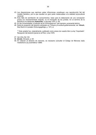59
43. Las disposiciones que reprimen estas infracciones constituyen una reproducción fiel del
modelo helvético, por lo que resultan en gran parte inadecuadas a la realidad sociocultural
nacional.
44. Esta falta de asimilación de conocimientos, base para la elaboración de una concepción
propia (no necesariamente original), no el monopolio de los juristas. En el dominio de la
filosofía lo ha destacado Sobrevilla, in Apuntes 1975, p. 65.
45. En las Universidades, el estudio de la Criminología es, casi siempre, puramente teórico.
46. Sobre la recepción del derecho extranjero en Turquía y la actitud gubernamental, ver: Hirsch,
Das Recht im sozialen Ordnungsgefüge, p. 107 y s.
** Este acápite fue, originalmente, publicado como anexo de nuestro libro La ley "importada".
Recepción del derecho penal en el Perú. Lima 1979.
47. Ver infra, No 124.
48. Zavala, Sinopsis, p. 63
49. En relación al derecho de menores, es necesario consultar el Código de Menores dado
mediante la Ley autoritativa 13968.
 
