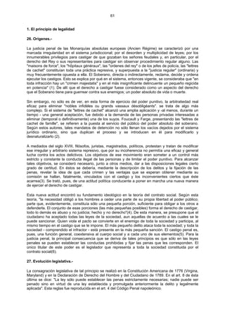 61
1. El principio de legalidad
26. Orígenes.-
La justicia penal de las Monarquías absolutas europeas (Ancien Régime) se caracterizó por una
marcada irregularidad en el sistema jurisdiccional; por el desorden y multiplicidad de leyes; por los
innumerables privilegios para castigar de que gozaban los señores feudales y, en particular, por el
derecho del Rey o sus representantes para castigar sin observar procedimiento regular alguno. Las
"maisons de force", los "hôpitaux généraux", las "ordenes del rey" o de los jefes de policía, las "lettres
de cachet" constituían toda una práctica represiva, y superpuesta a la "justicia regular" (ordinaria) y
muy frecuentemente opuesta a ella. El Soberano, directa o indirectamente, reclama, decide y ordena
ejecutar los castigos. Esto se explica por qué en el sistema, entonces vigente, se consideraba que "en
toda infracción hay un "crimen majestatis" y en el más insignificante delincuente un pequeño regicida
en potencia" (1). De allí que el derecho a castigar fuese considerado como un aspecto del derecho
que el Soberano tiene para guerrear contra sus enemigos; un poder absoluto de vida o muerte.
Sin embargo, no sólo es de ver, en esta forma de ejercicio del poder punitivo, la arbitratiedad real
eficaz para eliminar "nobles infidèles ou grands vassaux désobligéants". se trata de algo más
complejo. Si el sistema de "lettres de cachet" alcanzó una amplia aplicación y -al menos, durante un
tiempo - una general aceptación, fue debido a la demanda de las personas privadas interesadas a
eliminar (temporal o definitivamente) una de los suyos. Foucault y Farge, presentando las "lettres de
cachet de famille", se refieren a la puesta al servicio del público del poder absoluto del soberano.
Según estos autores, tales mandatos de detención no sólo llenan los vacíos dejados por el sistema
jurídico ordinario, sino que duplican el proceso y se introducen en él para modificarlo y
desnaturalizarlo (2).
A mediados del siglo XVIII, filósofos, juristas, magistrados, políticos, protestan y tratan de modificar
ese irregular y arbitrario sistema represivo, que por su incoherencia no permitía una eficaz y general
lucha contra los actos delictivos. Los objetivos de ese movimiento eran someter a un control más
estricto y constante la conducta ilegal de las personas y de limitar el poder punitivo. Para alcanzar
tales objetivos, se consideró necesario, junto a otros medios, dar a las disposiciones legales cierto
grado de certitud. En éstos se debería, mediante la descripción de los delitos y la fijación de las
penas, revelar la idea de que cada crimen y las ventajas que se esperan obtener mediante su
comisión se hallan, fatalmente, vinculados con el castigo y los inconvenientes ciertos que éste
acarrea(3). Se trató, pues, de una actitud política conducente a poner en marcha una nueva manera
de ejercer el derecho de castigar.
Esta nueva actitud encontró su fundamento ideológico en la teoría del contrato social. Según esta
teoría, "la necesidad obligó a los hombres a ceder una parte de su propia libertad al poder público;
parte que, evidentemente, constituía sólo una pequeña porción, suficiente para obligar a los otros a
defenderla. El conjunto de esas porciones (las más pequeñas posibles) forma el derecho de castigar,
todo lo demás es abuso y no justicia; hecho y no derecho"(4). De esta manera, se presupone que el
ciudadano ha aceptado todas las leyes de la sociedad, aun aquellas de acuerdo a las cuales se le
puede sancionar. Quien viola el pacto se convierte en el enemigo de toda la sociedad y participa, al
mismo tiempo en el castigo que se le impone. El más pequeño delito ataca toda la sociedad; y toda la
sociedad - comprendido el infractor - está presente en la más pequeña sanción. El castigo penal es,
pues, una función general, coextensiva al cuerpo social y a cada uno de sus elementos(5). Para la
justicia penal, la principal consecuencia que se deriva de tales principios es que sólo en las leyes
penales se pueden establecer las conductas prohibidas y fijar las penas que les corresponden. El
único titular de este poder es el legislador que representa a toda la sociedad constituida por el
contrato social(6).
27. Evolución legislativa.-
La consagración legislativa de tal principio se realizó en la Constitución Americana de 1776 (Virgina,
Maryland) y en la Declaración de Derecho del Hombre y del Ciudadano de 1789. En el art. 8 de ésta
última se dice: "La ley sólo puede establecer las penas estrictamente necesarias; nadie puede ser
penado sino en virtud de una ley establecida y promulgada anteriormente la delito y legalmente
aplicada". Esta reglas fue reproducida en el art. 4 del Código Penal napoleónico.
 