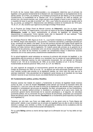 62
El triunfo de las nuevas ideas político-sociales y su propagación determina que el principio de
legalidad, como garantía fundamental de la libertad civil, sea recepcionado en las legislaciones de los
demás países. En el Perú, se problema, en el Estatuto provisional de San Martín y en las sucesivas
Constituciones, la inviolabilidad de la "libertad civil". En la Constitución de 1828 se estipula, por
primera vez y de manera expresa, que: ningún peruano está obligado a hacer lo que no manda la ley,
o impedido de hacer lo que ella no prohibe" (art. 150); y que "todos los peruanos son iguales ante la
ley, ya premie, ya castigue"(7). Disposiciones casi idénticas contiene la Constitución de 1919 (arts.
19, 20, 21, 27, 30), durante cuya vigencia se promulgó el Código Penal actual.
En el Proyecto de Código Penal de Manuel Lorenzo de Vidaurre(8). que fue el primer "paso
legislativo", en el Perú, en materia penal y cuyo autor se inspiró en las obras de Beccaria, Rousseau,
Montesquieu, Locke, no figura, expresamente, el principio de legalidad; sin embargo sus
disposiciones lo presuponen. Como ejemplo basta citar la disposición 34 que estatuye: "Toda
acusación deberá contener la ley que se ha quebrantado".
En el Código Penal de 1863, figura en el art. 1o., cuya fuente inmediata es el Código Penal español
de 1848-50. Según esta disposición: "Las acciones u omisiones voluntarias y maliciosas penadas por
la ley, constituyen los delitos y las faltas". En los tres primeros artículos del Código Penal vigente de
1924, se regulan los diversos aspectos del principio de legalidad. Según el codificador "el principio de
libertad civil debe dominar toda la legislación. En materia penal este principio es la garantía de la
seguridad de las personas, proclamada como una de las conquistas más fecundas de la Revolución
Francesa. Los actos de los hombres no pueden ser considerados ilícitos ni determinar acciones
represivas sino en los casos previa y taxativamente establecidos en la ley"(9).
En la actual legislación penal extranjera se reconoce la primacía del principio de legalidad, y; los
especialistas está de acuerdo en relación a su necesidad. Aun en países de cuyas legislaciones fue
eliminado por diferentes razones ha sido nuevamente incorporado. Así, por ejemplo, en Alemania
Federal el art. 103 de la Constitución de 1950; en la Unión Soviética el art. 6 de los Principios
fundamentales de derecho penal de 1958 y el art. 2o. C.P. de 1960(10).
Un caso especial de excepción al reconocimiento general del principio de legalidad contiene el
Código de Dinamarca de 1930. En su art. 10., se dispone que será sancionado penalmente "el acto
cuyo carácter punible está previsto en la legislación danesa, así como todo otro acto que se le
asemeje totalmente". Esta peculiaridad de la legislación penal danesa es el resultado de una larga
tradición nacional; la que reconoce al juez una amplia libertad de apreciación(11).
28. Fundamentación política, jurídica, filosófica.
Diversos autores han tratado de explicar y fundamentar el principio de legalidad desde diversos
puntos de vista. La obra de Anselm Feuerbach jurista alemán que formuló la expresión latina del
principio(12). y que tuvo como leit motiv la lucha por la legalización del derecho penal, propugnó la
aceptación y consolidación del principio de legalidad. Se basó, principalmente, en dos fundamentos:
el primero, de carácter político-criminal, lo constituía su concepción de la pena como medio de
prevención general (teoría denominada de la coacción psicológica) a, el segundo, de naturaleza
puramente política; era su convicción de que la primacía de tal principio, propiciaba una concepción
liberal del derecho penal. De esta manera, Feuerbach dio un fundamento penal específico al principio
de la legalidad(13).
Tenemos, por otro lado, que Franz von Listz calificó a la ley penal como la "Carta Magna del
delincuente", debido a que consideró que el principio de legalidad hace de ella no sólo la fuente del
derecho a castigar, sino, también, su límite; no sólo garantiza la defensa de los ciudadanos ante los
criminales, sino también a éstos frente al poder del Estado(14).
Por su parte Beling culmina su teoría del tipo legal con la afirmación de que "no hay delito sin tipo
legal"(15).
 