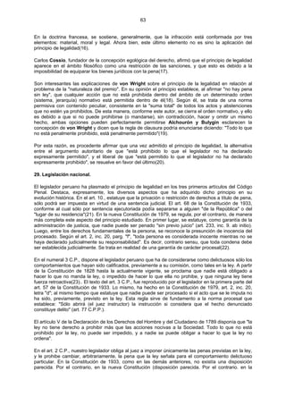 63
En la doctrina francesa, se sostiene, generalmente, que la infracción está conformada por tres
elementos: material, moral y legal. Ahora bien, este último elemento no es sino la aplicación del
principio de legalidad(16).
Carlos Cossio, fundador de la concepción egológica del derecho, afirmó que el principio de legalidad
aparece en el ámbito filosófico como una restricción de las sanciones, y que esto es debido a la
imposibilidad de equiparar los bienes jurídicos con la pena(17).
Son interesantes las explicaciones de von Wright sobre el principio de la legalidad en relación al
problema de la "naturaleza del premio". En su opinión el principio establece, al afirmar "no hay pena
sin ley", que cualquier acción que no está prohibida dentro del ámbito de un determinado orden
(sistema, jerarquía) normativo está permitida dentro de él(18). Según él, se trata de una norma
permisiva con contenido peculiar, consistente en la "suma total" de todos los actos y abstenciones
que no estén ya prohibidos. De esta manera, conforme este autor, se cierra el orden normativo, y ello
es debido a que si no puede prohibirse (o mandarse), sin contradicción, hacer y omitir un mismo
hecho, ambas opciones pueden perfectamente permitirse Alchourón y Bulygin esclarecen la
concepción de von Wright y dicen que la regla de clausura podría enunciarse diciendo: "Todo lo que
no está penalmente prohibido, está penalmente permitido"(19).
Por esta razón, es procedente afirmar que una vez admitido el principio de legalidad, la alternativa
entre el argumento autoritario de que "está prohibido lo que el legislador no ha declarado
expresamente permitido", y el liberal de que "está permitido lo que el legislador no ha declarado
expresamente prohibido", se resuelve en favor del último(20).
29. Legislación nacional.
El legislador peruano ha plasmado el principio de legalidad en los tres primeros artículos del Código
Penal. Destaca, expresamente, los diversos aspectos que ha adquirido dicho principio en su
evolución histórica. En el art. 10., estatuye que la privación o restricción de derechos a título de pena,
sólo podrá ser impuesta en virtud de una sentencia judicial. El art. 68 de la Constitución de 1933,
conforme al cual sólo por sentencia ejecutoriada podía separarse a alguien "de la República" o del
"lugar de su residencia"(21). En la nueva Constitución de 1979, se regula, por el contrario, de manera
más completa este aspecto del principio estudiado. En primer lugar, se estatuye, como garantía de la
administración de justicia, que nadie puede ser penado "sin previo juicio" (art. 233, inc. 9. ab initio).
Luego, entre los derechos fundamentales de la persona, se reconoce la presunción de inocencia del
procesado. Según el art. 2, inc. 20, parg. "f", "toda persona es considerada inocente mientras no se
haya declarado judicialmente su responsabilidad". Es decir, contrario sensu, que toda condena debe
ser establecida judicialmente. Se trata en realidad de una garantía de carácter procesal(22).
En el numeral 3 C.P., dispone el legislador peruano que ha de considerarse como delictuosos sólo los
comportamientos que hayan sido calificados, previamente a su comisión, como tales en la ley. A partir
de la Constitución de 1828 hasta la actualmente vigente, se proclama que nadie está obligado a
hacer lo que no manda la ley, o impedido de hacer lo que ella no prohibe, y que ninguna ley tiene
fuerza retroactiva(23).. El texto del art. 3 C.P., fue reproducido por el legislador en la primera parte del
art. 57 de la Constitución de 1933. Lo mismo, ha hecho en la Constitución de 1979, art. 2, inc. 20,
letra "d"; al mismo tiempo que estatuye que nadie puede ser procesado si el acto que se le imputa no
ha sido, previamente, previsto en la ley. Esta regla sirve de fundamento a la norma procesal que
establece: "Sólo abrirá (el juez instructor) la instrucción si considera que el hecho denunciado
constituye delito" (art. 77 C.P.P.).
El artículo V de la Declaración de los Derechos del Hombre y del Ciudadano de 1789 disponía que "la
ley no tiene derecho a prohibir más que las acciones nocivas a la Sociedad. Todo lo que no está
prohibido por la ley, no puede ser impedido, y a nadie se puede obligar a hacer lo que la ley no
ordena".
En el art. 2 C.P., nuestro legislador obliga al juez a imponer únicamente las penas previstas en la ley,
y le prohibe cambiar, arbitrariamente, la pena que la ley señala para el comportamiento delictuoso
particular. En la Constitución de 1933, como en las demás anteriores, no existía una disposición
parecida. Por el contrario, en la nueva Constitución (disposición parecida. Por el contrario. en la
 