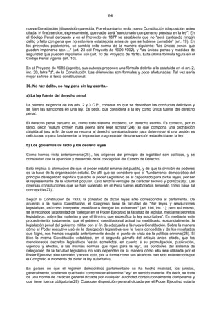 64
nueva Constitución (disposición parecida. Por el contrario, en la nueva Constitución (disposición antes
citada, in fine) se dice, expresamente, que nadie será "sancionado con pena no prevista en la ley". En
el Código Penal derogado y en el Proyecto de 1877 se establecía que no "será castigado ningún
delito o falta con pena que no estuviere establecida antes de que se hubiese cometido" (art. 19). En
los proyectos posteriores, se cambia esta norma de la manera siguiente: "las únicas penas que
pueden imponerse son ..." (art. 23 del Proyecto de 1900-1902), y "las únicas penas y medidas de
seguridad que pueden imponerse son (art. 10 del Proyecto de 1916). Esta última fórmula figura en el
Código Penal vigente (art. 10).
En el Proyecto de 1985 (agosto), sus autores proponen una fórmula distinta a la estatuida en el art. 2,
inc. 20, letra "d", de la Constitución. Las diferencias son formales y poco afortunadas. Tal vez sería
mejor señirse al texto constitucional.
30. No hay delito, no hay pena sin ley escrita.-
a) La ley fuente del derecho penal
La primera exigencia de los arts. 2 y 3 C.P., consiste en que se describan las conductas delictivas y
se fijen las sanciones en una ley. Es decir, que considera a la ley como única fuente del derecho
penal.
El derecho penal peruano es, como todo sistema moderno, un derecho escrito. Es correcto, por lo
tanto, decir "nullum crimen nulla poena sine lege scripta"(24)..
lo que comporta una prohibición
dirigida al juez a fin de que no recurra al derecho consuetudinario para determinar si una acción es
delictuosa, o para fundamentar la imposición o agravación de una sanción establecida en la ley.
b) Los gobiernos de facto y los decreto leyes
Como hemos visto anteriormente(25)., los orígenes del principio de legalidad son políticos, y se
consolidan con la aparición y desarrollo de la concepción del Estado de Derecho.
Esto implica la afirmación de que el poder estatal emana del pueblo, y de que la división de poderes
es la base de la organización estatal. De allí que se considere que el "fundamento democrático del
principio de legalidad significa que sólo el poder Legislativo es el capacitado para dictar leyes, por ser
el representante de la voluntad popular. Esto tendría ventajas de carácter técnico y político(26).. Las
diversas constituciones que se han sucedido en el Perú fueron elaboradas teniendo como base tal
concepción(27)..
Según la Constitución de 1933, la potestad de dictar leyes sólo correspondía al parlamento. De
acuerdo a la nueva Constitución, el Congreso tiene la facultad de "dar leyes y resoluciones
legislativas, así como interpretar, modificar o derogar las existentes" (art. 186, inc. 1); pero así mismo,
se le reconoce la potestad de "delegar en el Poder Ejecutivo la facultad de legislar, mediante decretos
legislativos, sobre las materias y por el término que especifica la ley autoritativa". Es mediante este
procedimiento, justamente, que el gobierno constitucional actual ha modificado, sustancialmente, la
legislación penal del gobierno militar con el fin de adecuarla a la nueva Constitución. Sobre la manera
cómo el Poder ejecutivo usó de la delegación legislativa que le fuera concedida y de los resultados
que logró, nos hemos ocupado anteriormente desde el punto de vista de la política criminal(28). Si
bien la misma Constitución establece, en el segundo párrafo del artículo antes citado, que los
mencionados decretos legislativos "están sometidos, en cuento a su promulgación, publicación,
vigencia y efectos, a las mismas normas que rigen para la ley", las bondades del sistema de
delegación de la facultad legislativa no sólo dependen de la manera cómo ella sea utilizada por el
Poder Ejecutivo sino también, y sobre todo, por la forma como sus alcances han sido establecidos por
el Congreso al momento de dictar la ley autoritativa.
En países en que el régimen democrático parlamentario se ha hecho realidad, los juristas,
generalmente, sostienen que basta comprender el término "ley" en sentido material. Es decir, se trata
de una norma de carácter general dictada por cualquier autoridad constitucionalmente competente y
que tiene fuerza obligatoria(29). Cualquier disposición general dictada por el Poder Ejecutivo estaría
 