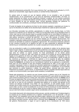 65
fuera del ordenamiento jurídico(30). Por lo que el término "ley", que figura en los artículos 2 y 3 C.P.,
debería ser comprendido, según algunos autores, en sentido formal y material(31)..
En países como el nuestro en que tal régimen político no se consolidó y que el período
republicano(32). se ha caracterizado por una serie de regímenes constitucionales y de facto, no
puede sostenerse tal criterio; ya que significaría limitarse a analizar, de una manera puramente
formal, la vigencia y el carácter del sistema normativo peruano. Admitir tal punto de vista, sería negar
el hecho tangible de que los decretos leyes, normas generales dictadas por gobiernos no
constitucionales, han constituido y constituyen fuentes del derecho penal peruano.
El poder de legislar de los gobiernos de facto ha sido siempre aceptado o soportado por el país; lo
que se ha discutido es la validez de los decretos leyes mediante los cuales se ejercía ese poder.
Los tribunales nacionales han admitido, generalmente, la validez de los decretos leyes. La Corte
Suprema ha sostenido que el "Decreto ley 11049 (Ley de seguridad interior de la República) tiene el
mismo valor que los otros decretos leyes (no penales emanados de la Junta Militar de Gobierno, al
estar ésta investida de funciones legislativas, única forma cómo un gobierno de facto puede dirigir la
vida política, económica y jurídica del país"(33).. En un caso más reciente, el Cuarto Tribunal
Correccional de Lima ha afirmado que las normas dictadas por el Gobierno Revolucionario "son
acatadas y aplicadas cotidianamente por los órganos administrativos y jurisdiccionales, de modo que
tampoco es admisible se cuestione su legalidad y vigencia"(34).. No conocemos resolución judicial en
la que, durante el período de un gobierno de facto, se haya cuestionado la aplicación de algún
decreto ley por considerársele expresión de un poder usurpado por la fuerza de las armas.
Una vez producida la vuelta a la constitucionalidad, se planteaba la validez de los decretos leyes
frente al nuevo régimen. Si observamos los períodos posteriores a los gobiernos de facto de los años
1930 y 1950, el criterio predominante era de que todos los decretos leyes deberían ser ratificados
bajo pena de nulidad. Lo mismo sucedía, de modo generalizado, en los demás países
latinoamericanos. A partir de 1963, este criterio es invertido en el sentido de que las disposiciones
legales de los gobiernos de facto son válidas mientras no sean modificadas o derogadas. Así fue
admitido por el Parlamento y por la Corte Suprema. El primero, al modificarlas o darles el rango de
ley, reconocía su existencia y confirmaba su vigencia; y al no ocuparse de ellos, les aceptaba
implícitamente(35). Por esto, se estima suficiente el reconocimiento tácito del Parlamento. Según
Pareja Paz Soldán(36), se trataría de una "convalidación implícita" por su aplicación y cumplimiento.
Este autor da como ejemplo el caso del Congreso constitucional de 1963, el que cada vez que
consideró inapropiado o lesivo un decreto ley, procedió rápidamente a derogarlo o modificarlo "pero
adviértase, señala Pareja, que ha utilizado los términos "deróguese" o "modifíquese"; lo que implicaba
que reconocía su previa existencia y validez. Se puede afirmar, concluye este autor, que el
Parlamento ha prestado, cuando menos, un asentimiento implícito a aquellos decretos leyes sobre los
cuales no se ha pronunciado y que siguen siendo acatados y cumpliéndose.
Desde esta perspectiva, no creemos que sea correcto recurrir a criterios como el de "situación de
urgencia" o del "asentimiento expreso o tácito de los gobernados(37), para admitir los decretos leyes
como fuente de derecho penal en nuestro país. Nos parece conveniente recordar con Kelsen que el
Principio de legitimidad ("las normas jurídicas permanecen válidas mientras no sean derogadas en la
forma que el mismo orden jurídico determine") únicamente vale en determinadas circunstancias. Deja
de valer en el caso de una revolución, entendida esta palabra en su sentido más general; de tal
manera que abarque el llamado "coup d'état". En una revolución, en este sentido amplio. ocurre
siempre que el orden jurídico de una comunidad es nulificado y substituido en forma ilegítima por un
nuevo orden, es decir, cuando la substitución no se hace en forma prevista por el orden anterior(38)..
Esta substitución se da aun cuando el régimen ilegal reconozca vigencia a las normas anteriores, ya
que por este hecho éstas no pueden seguir siendo consideradas como las mismas.
Una simple observación del ordenamiento jurídico peruano, permite constatar que "el sistema legal no
se reciente por los cambios periódicos de un régimen 'constitucional' a uno 'de facto'(39). y de que
estos últimos "son aceptados como parte del sistema legal y gobiernan por medio de leyes y actos
oficiales, controlados por una refinada costumbre y principios constitucionales"(40). Esta peculiaridad
del sistema normativo peruano, permitió decir a Domingo García Belaunde, en relación al Estatuto
del gobierno Revolucionario, y según el cual la vigencia de la Constitución de 1933 estuvo
 