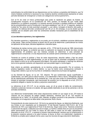 66
subordinada a la conformidad de sus disposiciones con los motivos y propósitos del Gobierno, que "el
mismo Estatuto (conforme lo reconoce la muy moderna doctrina constitucional) representa en estos
períodos llamados de 'emergencia' un texto con categoría de norma suprema"(41)..
Con el fin de crear el marco jurídico-legal para evitar la repetición de golpes de Estado, la
Constituyente incorporó, en la Constitución de 1979, primero, el mandato de que "nadie debe
obediencia a un gobierno usurpador ni a quienes asuman funciones o empleos públicos en violación
de los procedimientos que la Constitución y las leyes establecen" (art. 82, pf. 1); segundo, declaró la
nulidad de "los actos de toda autoridad usurpada"; y, por último, consagra el derecho del pueblo a
insurgirse "en defensa del orden constitucional" (art. 82, pf. 2). Sin embargo, no es de olvidar que las
medidas que se adopten para crear las condiciones sociales necesarias para la estabilidad de las
instituciones.
c) Los decretos supremos y los reglamentos
Por decretos supremos y reglamentos no se puede, por el contrario, establecer acciones delictuosas
ni fijar penas. Tales normas jurídicas no tienen otro fin que el de determinar y particularizar los modos
de aplicación de las leyes, decretos legislativos o decretos leyes.
Tratándose de ciertas normas como, por ejemplo, el D.L. 17752 del 24 de julio de 1969, denominado
Ley General de Aguas, es evidente que para su aplicación se requiere la dación de otras normas
reglamentarias. El problema que nos interesa consiste en determinar si esta actividad de
reglamentación comprende o no las disposiciones de carácter penal contenidas en la norma general.
Teniendo en cuenta el carácter y fines de estas disposiciones, describir delitos y fijar las penas
correspondientes, es inútil reglamentarlas; ya que al hacer esto la autoridad competente no puede
sino repetir lo dicho en la norma general (intra legem). No podría sobrepasar o restringir los alcances
de la norma general mediante una disposición que sea preater legem o contra legem.
Este criterio es admitido, generalmente, en la doctrina jurídica peruana(42). Por el contrario, la
práctica legislativa revela un criterio distinto. Lo que ha traído como consecuencia confusión e
inseguridad, debido a que se ha incurrido en verdaderas violaciones al principio de legalidad.
La ley General de Aguas, en su art. 122, dispone: "El que contaminare aguas superficiales o
subterráneas, con daño para la salud humana, a la colectividad o flora o fauna, infringiendo algunas
de las disposiciones pertinentes de la presente ley, o las que para evitar la contaminación, hubiere
dictado la autoridad competente, será sancionado de acuerdo con lo dispuesto en el art. 274 C.P.,
quedando obligado a reparar los daños y perjuicios ocasionados".
La referencia al art. 274 C.P. no es correcta, pues, en él se prevé el delito de contaminación,
mediante sustancias nocivas a la salude, del agua potable destinada al uso de las personas o de los
animales domésticos.
Las diferencias fundamentales entre estas disposiciones residen en que según el art. 274 basta la
creación de una situación de peligro (peligro abstracto), mientras que el art. 122 requiere la
producción de un "daño". En el primer caso, además, el peligro concierne a las personas o animales
domésticos; en el segundo se debe dañar a las personas, flora o fauna.
Comprendiendo de esta manera el art. 122 de la Ley general de Aguas, se determina fácilmente, que
sus límites no son respetados por la disposición 14 del Decreto Supremo 930-73-A.G. del 12 de
setiembre de 1973, que reglamenta el Título VI de dicha ley. Según esta norma: "Quienes contaminen
o polucionen las aguas, cualquiera que sea el origen, su fuente o estado físico en que se encuentren,
serán sancionados con una multa no menor de 300 soles ni mayor de mil soles, aplicándose lo
dispuesto en el art. 274 C.P., a quienes lo hicieren intencionalmente, siempre que la contaminación o
la polución ocasione perjuicio a la salud humana, la fauna, la flora o la colectividad, impidiendo o
limitando su empleo para cualquier de los usos a que los recursos de agua estuvieron destinados.
 