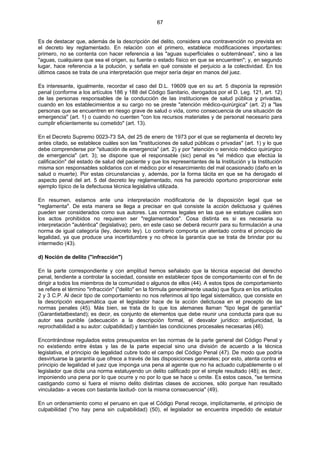 67
Es de destacar que, además de la descripción del delito, considera una contravención no prevista en
el decreto ley reglamentado. En relación con el primero, establece modificaciones importantes:
primero, no se contenta con hacer referencia a las "aguas superficiales o subterráneas", sino a las
"aguas, cualquiera que sea el origen, su fuente o estado físico en que se encuentren"; y, en segundo
lugar, hace referencia a la polución, y señala en qué consiste el perjuicio a la colectividad. En los
últimos casos se trata de una interpretación que mejor sería dejar en manos del juez.
Es interesante, igualmente, recordar el caso del D.L. 19609 que en su art. 5 disponía la represión
penal (conforme a los artículos 186 y 188 del Código Sanitario, derogados por el D. Leg. 121, art. 12)
de las personas responsables de la conducción de las instituciones de salud pública y privadas,
cuando en los establecimientos a su cargo no se preste "atención médico-quirúrgica" (art. 2) a "las
personas que se encuentren en riesgo grave de salud o vida, como consecuencia de una situación de
emergencia" (art. 1) o cuando no cuenten "con los recursos materiales y de personal necesario para
cumplir eficientemente su cometido" (art. 13).
En el Decreto Supremo 0023-73 SA, del 25 de enero de 1973 por el que se reglamenta el decreto ley
antes citado, se establece cuáles son las "instituciones de salud públicas o privadas" (art. 1) y lo que
debe comprenderse por "situación de emergencia" (art. 2) y por "atención o servicio médico quirúrgico
de emergencia" (art. 3); se dispone que el responsable (sic) penal es "el médico que efectúa la
calificación" del estado de salud del paciente y que los representantes de la Institución y la Institución
misma son responsables solidarios con el médico por el resarcimiento del mal ocasionado (daño en la
salud o muerte). Por estas circunstancias y, además, por la forma tácita en que se ha derogado el
aspecto penal del art. 5 del decreto ley reglamentado, nos ha parecido oportuno proporcionar este
ejemplo típico de la defectuosa técnica legislativa utilizada.
En resumen, estamos ante una interpretación modificatoria de la disposición legal que se
"reglamenta". De esta manera se llega a precisar en qué consiste la acción delictuosa y quiénes
pueden ser considerados como sus autores. Las normas legales en las que se estatuye cuáles son
los actos prohibidos no requieren ser "reglamentados". Cosa distinta es si es necesaria su
interpretación "auténtica" (legislativa); pero, en este caso se deberá recurrir para su formulación a una
norma de igual categoría (ley, decreto ley). Lo contrario comporta un atentado contra el principio de
legalidad, ya que produce una incertidumbre y no ofrece la garantía que se trata de brindar por su
intermedio (43).
d) Noción de delito ("infracción")
En la parte correspondiente y con amplitud hemos señalado que la técnica especial del derecho
penal, tendiente a controlar la sociedad, consiste en establecer tipos de comportamiento con el fin de
dirigir a todos los miembros de la comunidad o algunos de ellos (44). A estos tipos de comportamiento
se refiere el término "infracción" ("delito" en la fórmula generalmente usada) que figura en los artículos
2 y 3 C.P. Al decir tipo de comportamiento no nos referimos al tipo legal sistemático, que consiste en
la descripción esquemática que el legislador hace de la acción delictuosa en el precepto de las
normas penales (45). Más bien, se trata de lo que los alemanes llaman "tipo legal de garantía"
(Garantietatbestand); es decir, es conjunto de elementos que debe reunir una conducta para que su
autor sea punible (adecuación a la descripción formal, el desvalor jurídico: antijuricidad, la
reprochabilidad a su autor: culpabilidad) y también las condiciones procesales necesarias (46).
Encontrándose regulados estos presupuestos en las normas de la parte general del Código Penal y
no existiendo entre éstas y las de la parte especial sino una división de acuerdo a la técnica
legislativa, el principio de legalidad cubre todo el campo del Código Penal (47). De modo que podría
desvirtuarse la garantía que ofrece a través de las disposiciones generales; por esto, atenta contra el
principio de legalidad el juez que imponga una pena al agente que no ha actuado culpablemente o el
legislador que dicte una norma estatuyendo un delito calificado por el simple resultado (48); es decir,
imponiendo una pena por lo que ocurre y no por lo que se hace u omite. Es estos casos, "se termina
castigando como si fuera el mismo delito distintas clases de acciones, sólo porque han resultado
vinculadas- a veces con bastante laxitud- con la misma consecuencia" (49).
En un ordenamiento como el peruano en que el Código Penal recoge, implícitamente, el principio de
culpabilidad ("no hay pena sin culpabilidad) (50), el legislador se encuentra impedido de estatuir
 