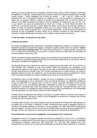 68
penas por la mera producción de un resultado. Cuando lo hace, viola, en última instancia, el principio
de legalidad. Por ejemplo, cuando estatuyó que "quienes mediante el empleo de explosivos o bombas
causen muerte ... serán castigados con la pena de muerte ... " (art. 3 del D.L. 19049, del 30
noviembre de 1971), el legislador extendió, en realidad, el art. 152 que reprime el asesinato (51).
Delito que se presenta cuando el agente ha obrado intencionalmente (52). Lo mismo sucede, en
relación con el delito de lesiones o de daños contra la propiedad, en el caso de D. Leg. 46, art. 2 inc.
b, que reprime con pena de penitenciaría no menor de 12 años, si "como efecto del delito" de
terrorismo se producen lesiones o "como efecto del delito" de terrorismo se producen lesiones o
daños, sin tener en cuenta la culpabilidad. Criterio que no se utiliza, menos mal, en relación con los
casos de muerte o lesiones graves (9nc. e de la misma disposición). La consecuencia principal de lo
expuesto es que el legislador no tiene, dentro de un sistema normativo en que imperan ciertos
principios, la pelan libertad para considerar como punibles cualquier clase de acciones.
31. No hay delito, no hay pena sin ley cierta.
a) Noción de certeza
El principio de legalidad tiende, igualmente, a establecer exigencias en relación a la manera como el
legislador redacta las disposiciones legales. Al respecto muchos autores dicen con justeza: "nullum
crimen nulla poena sine lege certa" (53). Esto tiene confirmación en nuestro derecho, cuando en el
art. 3 se exige que la calificación de una acción u omisión infracción punible debe ser formulada "de
manera expresa o inequívoca" (54).
Debido al empleo de tales expresiones, parece que se trataría de una reserva de carácter absoluto; lo
que recuerda la concepción original del principio y la convicción predominante en esa época, sobre la
necesidad y ventajas de la legislación (55).
Se afirmaba que las leyes deberían ser escritas en leguaje propio del pueblo, a fin de que fueran un
"libro familiar" (56), mediante el cual todos podrían saber qué acciones son prohibidas y qué
sanciones se imponen a sus autores. Con esto, se dio lugar a la admisión de la ficción expresada en
la frase "ignorantia juris criminalis nocet" (57). Ficción que sobrevive en nuestro derecho, en cuanto el
legislador dispone en el art. 87, párrafo 20., que "la ignorancia de la ley penal no modificará en ningún
caso la represión de delitos que tengan señalada pena mayor que la de prisión" (58).
Al pretender exigir una total claridad y certeza de la ley, el legislador no tuvo presente, en primer
lugar, que el lenguaje no es un instrumento exacto que permita reproducir con fidelidad la realidad de
lo que se habla (59). En segundo lugar, no tuvo en cuenta la peculiar naturaleza de las normas
jurídicas que no son sino fórmulas generales, elaboradas a través de un complicado proceso de
abstracción y concreción (60). Como las palabras, estas normas son "caracterizaciones, que si bien
permiten reconocer con facilidad los casos concretos típicos, están circundadas por una considerable
zona de penumbra en la que tendrán cabida los casos dudosos" (61).
De esta manera, la realidad misma obliga a reconocer un carácter relativo a la reserva que impone el
principio de legalidad. Vale decir, a pesar de que el legislador se empecine en sostener que el texto
de la ley es claro e inequívoco (62).
Por todas estas razones, nos parece utópica la idea de los autores del Proyecto de 1985 (agosto), en
la medida que no se limitan a reproducir el texto constitucional que exige al legislador describir la
infracción "de manera expresa e inequívoca", sino que agregan: "sin dejar duda sobre los elementos
que (la) integran". De esta manera, se cree que es posible redactar normas claras cuya aplicación no
de lugar a dudas. Así, estamos a un paso de que se propugne la inutilidad de la interpretación.
b) Incertidumbre en que incurre el legislador: no descripción de la "infracción"
El legislador mismo no ha logrado respetar los límites que estableció en el art. 3 C.P., a la actividad
legislativa en materia penal. Así ocurre cuando no precisa los elementos de la infracción, limitándose
a nombrarla, por ejemplo, "aborto" (art. 159), "duelo" (art. 171), "riña" (art. 169), "adulterio" (art. 212).
Generalmente, se afirma que en estos casos el legislador se remite al criterio imperante en la doctrina
 