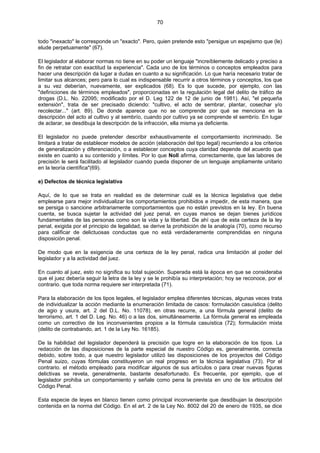 70
todo "inexacto" le corresponde un "exacto". Pero, quien pretende esto "persigue un espejismo que (le)
elude perpetuamente" (67).
El legislador al elaborar normas no tiene en su poder un lenguaje "increíblemente delicado y preciso a
fin de retratar con exactitud la experiencia". Cada uno de los términos o conceptos empleados para
hacer una descripción da lugar a dudas en cuanto a su significación. Lo que haría necesario tratar de
limitar sus alcances; pero para lo cual es indispensable recurrir a otros términos y conceptos, los que
a su vez deberían, nuevamente, ser explicados (68). Es lo que sucede, por ejemplo, con las
"definiciones de términos empleados", proporcionadas en la regulación legal del delito de tráfico de
drogas (D.L. No. 22095; modificado por el D. Leg 122 de 12 de junio de 1981). Así, "el pequeña
extensión", trata de ser precisado diciendo: "cultivo, el acto de sembrar, plantar, cosechar y/o
recolectar..." (art. 89). De donde aparece que no se comprende por qué se menciona en la
descripción del acto al cultivo y al sembrío, cuando por cultivo ya se comprende el sembrío. En lugar
de aclarar, se desdibuja la descripción de la infracción, ella misma ya deficiente.
El legislador no puede pretender describir exhaustivamente el comportamiento incriminado. Se
limitará a tratar de establecer modelos de acción (elaboración del tipo legal) recurriendo a los criterios
de generalización y diferenciación, o a establecer conceptos cuya claridad depende del acuerdo que
existe en cuanto a su contenido y límites. Por lo que Noll afirma, correctamente, que las labores de
precisión le será facilitado al legislador cuando pueda disponer de un lenguaje ampliamente unitario
en la teoría científica"(69).
e) Defectos de técnica legislativa
Aquí, de lo que se trata en realidad es de determinar cuál es la técnica legislativa que debe
emplearse para mejor individualizar los comportamientos prohibidos e impedir, de esta manera, que
se persiga o sancione arbitrariamente comportamientos que no están previstos en la ley. En buena
cuenta, se busca sujetar la actividad del juez penal, en cuyas manos se dejan bienes jurídicos
fundamentales de las personas como son la vida y la libertad. De ahí que de esta certeza de la ley
penal, exigida por el principio de legalidad, se derive la prohibición de la analogía (70), como recurso
para calificar de delictuosas conductas que no está verdaderamente comprendidas en ninguna
disposición penal.
De modo que en la exigencia de una certeza de la ley penal, radica una limitación al poder del
legislador y a la actividad del juez.
En cuanto al juez, esto no significa su total sujeción. Superada está la época en que se consideraba
que el juez debería seguir la letra de la ley y se le prohibía su interpretación; hoy se reconoce, por el
contrario. que toda norma requiere ser interpretada (71).
Para la elaboración de los tipos legales, el legislador emplea diferentes técnicas, algunas veces trata
de individualizar la acción mediante la enumeración limitada de casos: formulación casuística (delito
de agio y usura, art. 2 del D.L. No. 11078), en otras recurre, a una fórmula general (delito de
terrorismo, art. 1 del D. Leg. No. 46) o a las dos, simultáneamente. La fórmula general es empleada
como un correctivo de los inconvenientes propios a la fórmula casuística (72); formulación mixta
(delito de contrabando, art. 1 de la Ley No. 16185).
De la habilidad del legislador dependerá la precisión que logre en la elaboración de los tipos. La
redacción de las disposiciones de la parte especial de nuestro Código es, generalmente, correcta
debido, sobre todo, a que nuestro legislador utilizó las disposiciones de los proyectos del Código
Penal suizo, cuyas fórmulas constituyeron un real progreso en la técnica legislativa (73). Por el
contrario. el método empleado para modificar algunos de sus artículos o para crear nuevas figuras
delictivas se revela, generalmente, bastante desafortunado. Es frecuente, por ejemplo, que el
legislador prohiba un comportamiento y señale como pena la prevista en uno de los artículos del
Código Penal.
Esta especie de leyes en blanco tienen como principal inconveniente que desdibujan la descripción
contenida en la norma del Código. En el art. 2 de la Ley No. 8002 del 20 de enero de 1935, se dice
 