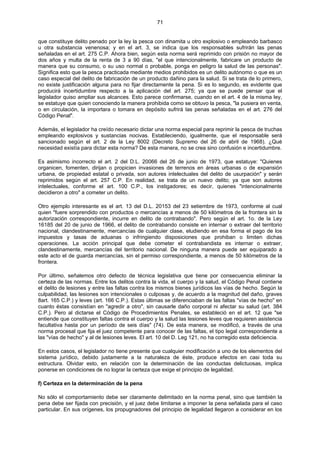 71
que constituye delito penado por la ley la pesca con dinamita u otro explosivo o empleando barbasco
u otra substancia venenosa; y en el art. 3, se indica que los responsables sufrirán las penas
señaladas en el art. 275 C.P. Ahora bien, según esta norma será reprimido con prisión no mayor de
dos años y multa de la renta de 3 a 90 días, "el que intencionalmente, fabricare un producto de
manera que su consumo, o su uso normal o probable, ponga en peligro la salud de las personas".
Significa esto que la pesca practicada mediante medios prohibidos es un delito autónomo o que es un
caso especial del delito de fabricación de un producto dañino para la salud. Si se trata de lo primero,
no existe justificación alguna para no fijar directamente la pena. Si es lo segundo, es evidente que
producirá incertidumbre respecto a la aplicación del art. 275; ya que se puede pensar que el
legislador quiso ampliar sus alcances. Esto parece confirmarse, cuando en el art. 4 de la misma ley,
se estatuye que quien conociendo la manera prohibida como se obtuvo la pesca, "la pusiera en venta,
o en circulación, la importara o tomara en depósito sufrirá las penas señaladas en el art. 276 del
Código Penal".
Además, el legislador ha creído necesario dictar una norma especial para reprimir la pesca de truchas
empleando explosivos y sustancias nocivas. Estableciendo, igualmente, que el responsable será
sancionado según el art. 2 de la Ley 8002 (Decreto Supremo del 26 de abril de 1968). ¿Qué
necesidad existía para dictar esta norma? De esta manera, no se crea sino confusión e incertidumbre.
Es asimismo incorrecto el art. 2 del D.L. 20066 del 26 de junio de 1973, que estatuye: "Quienes
organicen, fomenten, dirijan o propicien invasiones de terrenos en áreas urbanas o de expansión
urbana, de propiedad estatal o privada, son autores intelectuales del delito de usurpación" y serán
reprimidos según el art. 257 C.P. En realidad, se trata de un nuevo delito; ya que son autores
intelectuales, conforme el art. 100 C.P., los instigadores; es decir, quienes "intencionalmente
decidieron a otro" a cometer un delito.
Otro ejemplo interesante es el art. 13 del D.L. 20153 del 23 setiembre de 1973, conforme al cual
quien "fuere sorprendido con productos o mercancías a menos de 50 kilómetros de la frontera sin la
autorización correspondiente, incurre en delito de contrabando". Pero según el art. 1o. de la Ley
16185 del 20 de junio de 1966, el delito de contrabando consiste en internar o extraer del territorio
nacional, clandestinamente, mercancías de cualquier clase, eludiendo en esa forma el pago de los
impuestos y tasas de aduanas o infringiendo disposiciones que prohiban o limiten dichas
operaciones. La acción principal que debe cometer el contrabandista es internar o extraer,
clandestinamente, mercancías del territorio nacional. De ninguna manera puede ser equiparado a
este acto el de guarda mercancías, sin el permiso correspondiente, a menos de 50 kilómetros de la
frontera.
Por último, señalemos otro defecto de técnica legislativa que tiene por consecuencia eliminar la
certeza de las normas. Entre los delitos contra la vida, el cuerpo y la salud, el Código Penal contiene
el delito de lesiones y entre las faltas contra los mismos bienes jurídicos las vías de hecho. Según la
culpabilidad, las lesiones son intencionales o culposas y, de acuerdo a la magnitud del daño, graves
8art. 165 C.P.) y leves (art. 166 C.P.). Estas últimas se diferenciaban de las faltas "vías de hecho" en
cuanto éstas consistían en "agredir a otro", sin causarle daño corporal ni afectar su salud (art. 384
C.P.). Pero al dictarse el Código de Procedimientos Penales, se estableció en el art. 12 que "se
entiende que constituyen faltas contra el cuerpo y la salud las lesiones leves que requieren asistencia
facultativa hasta por un período de seis días" (74). De esta manera, se modificó, a través de una
norma procesal que fija el juez competente para conocer de las faltas, el tipo legal correspondiente a
las "vías de hecho" y al de lesiones leves. El art. 10 del D. Leg 121, no ha corregido esta deficiencia.
En estos casos, el legislador no tiene presente que cualquier modificación a uno de los elementos del
sistema jurídico, debido justamente a la naturaleza de éste, produce efectos en casi toda su
estructura. Olvidar esto, en relación con la determinación de las conductas delictuosas, implica
ponerse en condiciones de no lograr la certeza que exige el principio de legalidad.
f) Certeza en la determinación de la pena
No sólo el comportamiento debe ser claramente delimitado en la norma penal, sino que también la
pena debe ser fijada con precisión, y el juez debe limitarse a imponer la pena señalada para el caso
particular. En sus orígenes, los propugnadores del principio de legalidad llegaron a considerar en los
 