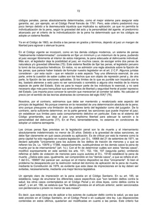 72
códigos penales, penas absolutamente determinadas, como el mejor sistema para asegurar esta
garantía; así, por ejemplo, en el Código Penal francés de 1791. Pero, este criterio predominó muy
poco tiempo debido a la desmesurada injusticia que implicaba su aplicación; ya que no permitía la
individualización de la pena, según la gravedad del acto y la personalidad del agente. el predominio
alcanzado por el criterio de la individualización de la pena ha determinado que en los códigos se
adopte un sistema flexible.
Ya en el Código de 1863, se dividía a las penas en grados y términos, dejando al juez un margen de
libertad para agravar o atenuar la pena.
En el Código vigente se incorporó, como en los demás códigos modernos, un sistema de penas
"relativamente indeterminadas": consistente en fijar un mínimum y un máximum de la pena, pudiendo
el juez escoger libremente al interior de estos márgenes, la pena adecuada al delincuente individual.
Más aún, el legislador deja la posibilidad al juez, en muchos casos, de escoger entre dos penas de
naturaleza y/o gravedad diferentes (75). Este sistema flexible de fijar las penas, el legislador peruano
lo tomó de los proyectos helvéticos. En éstos, no se admisión una regla absoluta sobre la fijación de
las penas; que parece haber tratado de formular nuestro legislador en el art. 2 C.P. Algunos juristas
consideran - por esta razón - que en relación a este aspecto "hay una diferencia esencial, de una
parte, entre la cuestión de saber cuáles son los hechos que son objeto de represión penal y, de otra
parte, la fijación de las sanciones aplicables. Si los límites de lo que es punible son trazados por la
ley, bastará atenerse a esto para no ser sancionado o sometido a alguna otra medida de la misma
especie de parte del Estado. Esto es para la mayor parte de los individuos lo esencial, y no será
necesario algo más para tranquilizar sus sentimientos de libertad y seguridad frente al poder represivo
del Estado. Les importa poco conocer la sanción que merecerían al cometer tal delito. No calculan el
precio (en el sentido de las teorías abstractas de comienzos del siglo XIX)" (76).
Nosotros, por el contrario, estimamos que debe ser mantenido y revalorizado este aspecto del
principio de legalidad. No porque creemos en la necesidad de una determinación absoluta de la pena;
sino porque presupone una limitación de los poderes tanto del legislador como del juzgador. De lo
contrario, sería suficiente determinar, en la parte general, las sanciones que puede imponer el juez;
sin establecer sus límites para cada comportamiento delictivo en particular. Este es el sistema del
Código groenlandés, que deja al juez una amplísima libertad para adecuar la sanción a la
personalidad del delincuente (77). En el Perú, lamentablemente, no estamos en condiciones de
adoptar un sistema semejante.
Las únicas penas fijas previstas en la legislación penal son la de muerte y el internamiento
absolutamente indeterminado no menor de 25 años. Debido a la gravedad de estas sanciones, se
debe fijar claramente en qué casos procede su aplicación. Es de criticar por esto la manera como la
pena capital ha sido regulada en nuestra legislación; por D.L. 18968 del 21 de setiembre de 1971, se
declaró aplicable "únicamente para los autores de los delitos de traición de menores y a que se
refieren los Ds. Ls. 10976 y 17388, respectivamente, sustituyéndose en los demás casos la pena de
muerte por la de internamiento" (art. 1o.). Con el fin de determinar cuáles son estos "demás casos",
modificó expresamente en este sentido los arts. 151, 152, 154, 197 (segunda parte); omitiendo
referirse al delito de violación de menores para cuyos autores el D.L. 19140 estableció la pena de
muerte. ¿Debía este caso, igualmente, ser comprendido en los "demás casos", a que se refiere el art.
1 del D.L. 18968? Así parecer ser, aunque en el mismo dispositivo se dice "únicamente". Si bien el
problema ha desaparecido por la restricción radical del dominio de aplicación de la pena de muerte,
mediante la Constitución de 1979, es evidente que esta clase de imprecisiones en la ley deben ser
evitadas, necesariamente, mediante una mejor técnica legislativa.
Un ejemplo claro de imprecisión en la pena existía en el Código Sanitario. En su art. 185, se
establecía, luego de enumerar los diferentes casos específicos que "son también delitos contra la
salud, los otros casos contemplados en el Código Penal y en otras leyes, como delitos contra la
salud", y en art. 186, se estatuía que "los delitos previstos en el artículo anterior, serán sancionados
con penitenciaría o prisión no menor de seis meses".
Es decir, que esta pena era de aplicar a los autores de cualquier delito contra la salud, ya sea que
esté previsto en el Código Sanitario, en el Código Penal o en cualquier otra ley. Las disposiciones
contenidas en estos últimos, quedarían así modificadas en cuanto a las penas. Este criterio fue
 