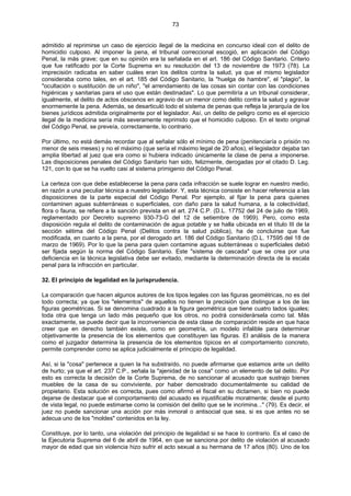 73
admitido al reprimirse un caso de ejercicio ilegal de la medicina en concurso ideal con el delito de
homicidio culposo. Al imponer la pena, el tribunal correccional escogió, en aplicación del Código
Penal, la más grave; que en su opinión era la señalada en el art. 186 del Código Sanitario. Criterio
que fue ratificado por la Corte Suprema en su resolución del 13 de noviembre de 1973 (78). La
imprecisión radicaba en saber cuáles eran los delitos contra la salud, ya que el mismo legislador
consideraba como tales, en el art. 185 del Código Sanitario, la "huelga de hambre", el "plagio", la
"ocultación o sustitución de un niño", "el arrendamiento de las cosas sin contar con las condiciones
higiénicas y sanitarias para el uso que están destinadas". Lo que permitiría a un tribunal considerar,
igualmente, el delito de actos obscenos en agravio de un menor como delito contra la salud y agravar
enormemente la pena. Además, se desarticuló todo el sistema de penas que refleja la jerarquía de los
bienes jurídicos admitida originalmente por el legislador. Así, un delito de peligro como es el ejercicio
ilegal de la medicina sería más severamente reprimido que el homicidio culposo. En el texto original
del Código Penal, se preveía, correctamente, lo contrario.
Por último, no está demás recordar que al señalar sólo el mínimo de pena (penitenciaría o prisión no
menor de seis meses) y no el máximo (que sería el máximo legal de 20 años), el legislador dejaba tan
amplia libertad al juez que era como si hubiera indicado únicamente la clase de pena a imponerse.
Las disposiciones penales del Código Sanitario han sido, felizmente, derogadas por el citado D. Leg.
121, con lo que se ha vuelto casi al sistema primigenio del Código Penal.
La certeza con que debe establecerse la pena para cada infracción se suele lograr en nuestro medio,
en razón a una peculiar técnica a nuestro legislador. Y, esta técnica consiste en hacer referencia a las
disposiciones de la parte especial del Código Penal. Por ejemplo, al fijar la pena para quienes
contaminen aguas subterráneas o superficiales, con daño para la salud humana, a la colectividad,
flora o fauna, se refiere a la sanción prevista en el art. 274 C.P. (D.L. 17752 del 24 de julio de 1969,
reglamentado por Decreto supremo 930-73-G del 12 de setiembre de 1969). Pero, como esta
disposición regula el delito de contaminación de agua potable y se halla ubicada en el título III de la
sección sétima del Código Penal (Delitos contra la salud pública), ha de concluirse que fue
modificada, en cuanto a la pena, por el derogado art. 186 del Código Sanitario (D.L. 17595 del 18 de
marzo de 1969). Por lo que la pena para quien contamine aguas subterráneas o superficiales debió
ser fijada según la norma del Código Sanitario. Este "sistema de cascada" que se crea por una
deficiencia en la técnica legislativa debe ser evitado, mediante la determinación directa de la escala
penal para la infracción en particular.
32. El principio de legalidad en la jurisprudencia.
La comparación que hacen algunos autores de los tipos legales con las figuras geométricas, no es del
todo correcta; ya que los "elementos" de aquellos no tienen la precisión que distingue a los de las
figuras geométricas. Si se denomina cuadrado a la figura geométrica que tiene cuatro lados iguales;
toda otra que tenga un lado más pequeño que los otros, no podrá considerársela como tal. Más
exactamente, se puede decir que la inconveniencia de esta clase de comparación reside en que hace
creer que en derecho también existe, como en geometría, un modelo infalible para determinar
objetivamente la presencia de los elementos que constituyen las figuras. El análisis de la manera
como el juzgador determina la presencia de los elementos típicos en el comportamiento concreto,
permite comprender como se aplica judicialmente el principio de legalidad.
Así, si la "cosa" pertenece a quien la ha substraído, no puede afirmarse que estamos ante un delito
de hurto; ya que el art. 237 C.P., señala la "ajenidad de la cosa" como un elemento de tal delito. Por
esto es correcta la decisión de la Corte Suprema, de no sancionar al acusado que sustrajo bienes
muebles de la casa de su conviviente, por haber demostrado documentalmente su calidad de
propietario. Esta solución es correcta, pues como afirmó el fiscal en su dictamen, si bien no puede
dejarse de destacar que el comportamiento del acusado es injustificable moralmente; desde el punto
de vista legal, no puede estimarse como la comisión del delito que se le incrimina..." (79). Es decir, el
juez no puede sancionar una acción por más inmoral o antisocial que sea, si es que antes no se
adecua uno de los "moldes" contenidos en la ley.
Constituye, por lo tanto, una violación del principio de legalidad si se hace lo contrario. Es el caso de
la Ejecutoria Suprema del 6 de abril de 1964, en que se sanciona por delito de violación al acusado
mayor de edad que sin violencia hizo sufrir el acto sexual a su hermana de 17 años (80). Uno de los
 