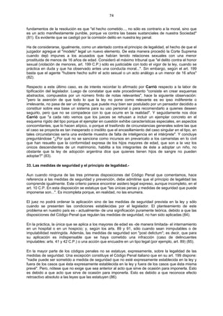 74
fundamentos de la resolución es que "el hecho cometido..., no sólo es contrario a la moral, sino que
es un acto manifiestamente punible, porque va contra las bases sustanciales de nuestra Sociedad"
(81). Es evidente que se castigó por la comisión delito en nuestra ley penal.
Ha de considerarse, igualmente, como un atentado contra el principio de legalidad, el hecho de que el
juzgador agregue al "modelo" legal un nuevo elemento. De esta manera procedió la Corte Suprema
cuando dejó impunes a los acusados que habían tenido relaciones sexuales con una menor
prostituida de menos de 16 años de edad. Consideró el máximo tribunal que "el delito contra el honor
sexual (violación de menores, art. 199 C.P.) sólo es justiciable con todo el vigor de la ley, cuando se
práctica en duda y que ha observado antes una conducta moral...". Sin embargo, según el art. 199
basta que el agente "hubiere hecho sufrir el acto sexual o un acto análogo a un menor de 16 años"
(82).
Respecto a este último caso, es de interés recordar lo afirmado por Carrió respecto a la labor de
tipificación del legislador. Luego de constatar que este procedimiento "consiste en crear esquemas
abstractos, compuestos por un número finito de notas relevantes", hace la siguiente observación:
"pero la aserción de que todo lo que la ley no pone como relevante es eo ipso indiferente o
irrelevante, no pasa de ser un dogma, que puede muy bien ser postulado por un pensador decidido a
constituir sobre esa base un sistema para su uso personal o para recomendarlo a quienes deseen
seguirlo, pero que no se compadece con lo que ocurre en la realidad". Y seguidamente nos dice
Carrió que "a cada rato vemos que los jueces se rehusan a incluir un ejemplar concreto en el
esquema rígido del tipo porque el ejemplar en cuestión exhibe características especiales, en aspectos
concomitantes, que lo hacen atípico, o porque el trasfondo de circunstancias generales sobre las que
el caso se proyecta es tan inesperado o insólito que el encasillamiento del caso singular en el tipo, en
tales circunstancias sería una evidente muestra de falta de inteligencia en el intérprete". Y concluye
preguntándose "¿Por qué no se sanciona como incursos en prevaricato a los camaristas en lo civil
que han resuelto que la conformidad expresa de los hijos mayores de edad, que son a la vez los
únicos descendientes de un matrimonio, habilita a los integrantes de éste a adoptar un niño, no
obstante que la ley de adopción argentina dice que quienes tienen hijos de sangre no pueden
adoptar?" (83).
33. Las medidas de seguridad y el principio de legalidad.-
Aun cuando ninguna de las tres primeras disposiciones del Código Penal que comentamos, hace
referencia a las medidas de seguridad y prevención, debe admitirse que el principio de legalidad las
comprende igualmente. Este criterio parece encontrar asidero legal expreso, aunque incompleto, en el
art. 10 C.P. En esta disposición se estatuye que "las únicas penas y medidas de seguridad que puede
imponerse son...". Es incompleta porque, en realidad, no las enumera.
El juez no podrá ordenar la aplicación sino de las medidas de seguridad prevista en la ley y sólo
cuando se presenten las condiciones establecidas por el legislador. El planteamiento de este
problema en nuestro país es - actualmente- de una significación puramente teórica, debido a que las
disposiciones del Código Penal que regulan las medidas de seguridad, no han sido aplicadas (84).
En la práctica, la única que se aplica a los mayores de edad es -de manera limitada- el internamiento
en un hospital o en un hospicio; y, según los arts. 89 y 91, sólo cuando sean inimputables o de
imputabilidad restringida. Además, las medidas de seguridad son "post delictum"; es decir, que para
su aplicación es indispensable que se haya cometido una infracción (caso de delincuentes
imputables: arts. 41 y 42 C.P.) o una acción que encuadre en un tipo legal (por ejemplo, art. 89) (85).
En la mayor parte de los códigos penales no se estatuye, expresamente, sobre la legalidad de las
medidas de seguridad. Una excepción constituye el Código Penal italiano que en su art. 199 dispone:
"nadie puede ser sometido a medida de seguridad que no esté expresamente establecida en la ley y
fuera de los casos que ésta expresamente establecida en la ley y fuera de los casos que ésta misma
prevé". Pero, nótese que no exige que sea anterior al acto que sirve de ocasión para imponerla. Esto
es debido a que acto que sirve de ocasión para imponerla. Esto es debido a que reconoce efecto
retroactivo absoluto a las leyes que las estatuyen (86).
 