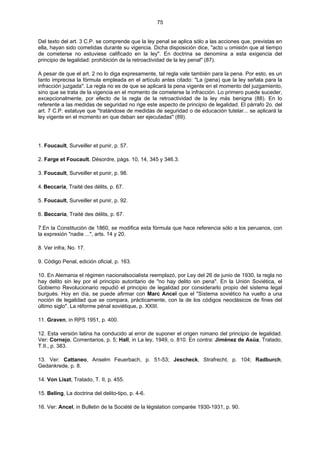 75
Del texto del art. 3 C.P. se comprende que la ley penal se aplica sólo a las acciones que, previstas en
ella, hayan sido cometidas durante su vigencia. Dicha disposición dice, "acto u omisión que al tiempo
de cometerse no estuviese calificado en la ley". En doctrina se denomina a esta exigencia del
principio de legalidad: prohibición de la retroactividad de la ley penal" (87).
A pesar de que el art. 2 no lo diga expresamente, tal regla vale también para la pena. Por esto, es un
tanto imprecisa la fórmula empleada en el artículo antes citado: "La (pena) que la ley señala para la
infracción juzgada". La regla no es de que se aplicará la pena vigente en el momento del juzgamiento,
sino que se trata de la vigencia en el momento de cometerse la infracción. Lo primero puede suceder,
excepcionalmente, por efecto de la regla de la retroactividad de la ley más benigna (88). En lo
referente a las medidas de seguridad no rige este aspecto de principio de legalidad. El párrafo 2o. del
art. 7 C.P. estatuye que "tratándose de medidas de seguridad o de educación tutelar... se aplicará la
ley vigente en el momento en que deban ser ejecutadas" (89).
1. Foucault, Surveiller et punir, p. 57.
2. Farge et Foucault, Désordre, págs. 10, 14, 345 y 346.3.
3. Foucault, Surveiller et punir, p. 98.
4. Beccaria, Traité des délits, p. 67.
5. Foucault, Surveiller et punir, p. 92.
6. Beccaria, Traité des délits, p. 67.
7.En la Constitución de 1860, se modifica esta fórmula que hace referencia sólo a los peruanos, con
la expresión "nadie ...", arts. 14 y 20.
8. Ver infra, No. 17.
9. Código Penal, edición oficial, p. 163.
10. En Alemania el régimen nacionalsocialista reemplazó, por Ley del 26 de junio de 1930, la regla no
hay delito sin ley por el principio autoritario de "no hay delito sin pena". En la Unión Soviética, el
Gobierno Revolucionario repudió el principio de legalidad por considerarlo propio del sistema legal
burgués. Hoy en día, se puede afirmar con Marc Ancel que el "Sistema soviético ha vuelto a una
noción de legalidad que se compara, prácticamente, con la de los códigos neoclásicos de fines del
último siglo". La réforme pénal soviétique, p. XXIII.
11. Graven, in RPS 1951, p. 400.
12. Esta versión latina ha conducido al error de suponer el origen romano del principio de legalidad.
Ver: Cornejo, Comentarios, p. 5; Hall, in La ley, 1949, o. 810. En contra: Jiménez de Asúa, Tratado,
T.II., p. 383.
13. Ver: Cattaneo, Anselm Feuerbach, p. 51-53; Jescheck, Strafrecht, p. 104; Radburch,
Gedankrede, p. 8.
14. Von Liszt, Tratado, T. II, p. 455.
15. Beling, La doctrina del delito-tipo, p. 4-6.
16. Ver: Ancel, in Bulletin de la Société de la législation comparée 1930-1931, p. 90.
 