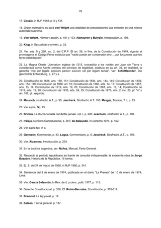 76
17. Cossio, in RJP 1948, p. 5 y 131.
18. Orden normativo es para von Wright una totalidad de prescripciones que emanan de una misma
autoridad suprema.
19. Von Wright, Norma y acción, p. 101 y 103; Alchouron y Bulygin. Introducción, p. 198.
20. Klug, in Sexualidad y crimen, p. 33.
21. Ver arts. 9 y 298, inc. 2, del C.P.P. El art. 26, in fine, de la Constitución de 1919, vigente al
promulgarse el Código Penal estatuía que "nadie puede ser condenado sino ... por los jueces que las
leyes establezcan".
22. La Magna Charta Libertatum inglesa de 1215, concedida a los nobles por Juan sin Tierra y
considerada como fuente primera del principio de legalidad, estatuía en su art. 39, en realidad, la
garantía "nisi per legale judicium parium suorum vel per legam tarrae". Ver: Schottlaender, Die
geschichte Entwicklung, p. 27 y s.
23. Constitución de 1828, arts. 150, 151; Constitución de 1834, arts. 144, 145; Constitución de 1839,
arts. 154, 176; Constitución de 1856, art. 15; Constitución de 1860, arts. 14, 15; Constitución de 1867,
arts. 13, 14; Constitución de 1919, arts. 19, 20; Constitución de 1867, arts. 13, 14; Constitución de
1919, arts. 19, 20; Constitución de 1933, arts. 24, 25; Constitución de 1979, arts. 2. inc. 20, pf. "a" y
art. 187, pf. segundo.
24. Maurach, strafrecht, A.T., p. 95; Jescheck, Strafrecht, A.T. 105; Mezger, Tratado, T.I., p. 83.
25. Ver supra, No. 25.
26. Bricola, La discrezionalita nel diritto penale, vol. I, p. 245; Jescheck, strafrecht, A.T., p. 106.
27. Pareja, Derecho Constitucional, p. 357; de Belaunde, In Derecho 1974, p. 102.
28. Ver supra No 11 c.
29. Germann, Kommentar, p. 43; Logoz, Commentaire, p. 5; Jescheck, Strafrecht, A.T., p. 105.
30. Ver: Alzamora, Introducción, p. 234.
31. En la doctrina argentina, ver: Núñez, Manual, Parte General.
32. Respecto al período republicano es fuente de consulta indispensable, la excelente obra de Jorge
Basadre, Historia de la República, 16 tomos.
33. Ej. S. del 24 de marzo de 1950, in RJP 1950, p. 341.
34. Sentencia del 8 de enero de 1974, publicada en el diario "La Prensa" del 10 de enero de 1974,
Lima.
35. Ver: García Belaunde, In Rev. de d. y cienc. polít. 1977, p. 115.
36. Derecho Constitucional, p. 358, Cf. Rubio-Bernales, Constitución, p. 310-311.
37. Bramont, La ley penal, p. 18.
38. Kelsen, Teoría general, p. 137.
 