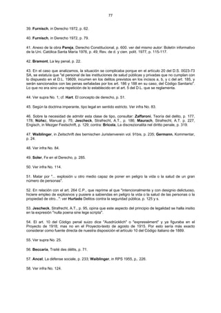 77
39. Furnisch, in Derecho 1972, p. 62.
40. Furnisch, in Derecho 1972, p. 79.
41. Anexo de la obra Pareja, Derecho Constitucional, p. 600. ver del mismo autor: Boletín informativo
de la Uni. Católica Santa María 1976, p. 49; Rev. de d. y cien. polít. 1977, p. 115-117.
42. Bramont, La ley penal, p. 22.
43. En el caso que analizamos, la situación se complicaba porque en el artículo 20 del D.S. 0023-73
SA, se estatuía que "el personal de las instituciones de salud públicas y privadas que no cumplan con
lo dispuesto en el D.L. 19609, incurren en los delitos previstos en los incisos a, b, y c del art. 185, y
serán sancionados con las penas señaladas por los art. 186 y 188 en su caso, del Código Sanitario".
Lo que no era sino una repetición de lo establecido en el art. 5 del D.L. que se reglamenta.
44. Ver supra No. 1; cf. Hart. El concepto de derecho, p. 51.
45. Según la doctrina imperante, tipo legal en sentido estricto. Ver infra No. 83.
46. Sobre la necesidad de admitir esta clase de tipo, consultar: Zaffaroni, Teoría del delito, p. 177,
178; Núñez, Manual p. 75; Jescheck, Strafrecht, A.T., p. 186; Maurach, Strafrecht, A.T. p. 227,
Engisch, in Mezger Festschrift, p. 129; contra: Bricola, La discrezionalita nel diritto penale, p. 319.
47. Waiblinger, in Zeitschrift des bernischen Juristenverein vol. 91bis, p. 235; Germann, Kommentar,
p. 24.
48. Ver infra No. 84.
49. Soler, Fe en el Derecho, p. 285.
50. Ver infra No. 114.
51. Matar por "... explosión u otro medio capaz de poner en peligro la vida o la salud de un gran
número de personas".
52. En relación con el art. 264 C.P., que reprime al que "intencionalmente y con designio delictuoso,
hiciere empleo de explosivos y pusiere a sabiendas en peligro la vida o la salud de las personas o la
propiedad de otro...": ver Hurtado Delitos contra la seguridad pública, p. 125 y s.
53. Jescheck, Strafrecht, A.T., p. 95, opina que este aspecto del principio de legalidad se halla insitio
en la expresión "nulla poena sine lege scripta".
54. El art. 10 del Código penal suizo dice "Ausdrücklich" o "expressément" y ya figuraba en el
Proyecto de 1918; mas no en el Proyecto-texto de agosto de 1915. Por esto sería más exacto
considerar como fuente directa de nuestra disposición el artículo 10 del Código italiano de 1889.
55. Ver supra No. 25.
56. Beccaria, Traité des délits, p. 71.
57. Ancel, La défense sociale, p. 233; Waiblinger, in RPS 1955, p,. 226.
58. Ver infra No. 124.
 
