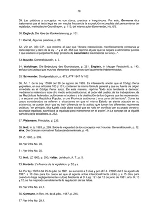 78
59. Las palabras y conceptos no son claros, precisos e inequívocos. Por esto, Germann dice
justamente que el texto legal es con mucha frecuencia la exposición incompleta del pensamiento del
legislador, methodische Grundfragen, p. 113; del mismo autor Kommentar, No. 6/3.
60. Engisch, Die Idee der Konkretisierung, p. 101.
61. Carrió, Algunas palabras, p. 68,
62. Ver art. 354 C.P., que reprime al juez que "dictara resoluciones manifiestamente contrarias al
texto expreso y claro de la ley ..." y al art. 358 que reprime al juez que se negare a administrar justicia
o que eludiere el juzgamiento bajo pretexto de oscuridad o insuficiencia de la ley...".
63. Naucke, Generalklauseln, p. 3.
64. Waiblinger, Die Bedeutung des Grundsatzes, p. 261. Engisch, in Mezger Festschrift, p. 143,
señala con justeza que muchos elementos descriptivos son igualmente indeterminados.
65. Schwander, Strafgesetzbuch, p. 473; ATF 1947 IV 102
66. Art. 1 de la Ley 15590 del 20 de agosto de 1965. Es interesante anotar que el Código Penal
yugoslavo, en sus artículos 100 y 101, contienen la misma fórmula general y que su fuente de origen
inmediata es el Código Penal suizo. De esta manera, reprime "todo acto tendiente a derrocar,
mediante la violencia o todo otro medio anticonstitucional, el poder del pueblo, de los trabajadores, de
las Repúblicas federadas, autónomas o locales o a la destitución de los órganos que las representan,
o a separar una República Popular, o une Provincia autónoma o una parte del territorio". Como los
casos considerados se refieren a situaciones en que el mismo Estado se siente atacado en su
existencia, se puede decir que no hay diferencia en la actitud que toman los diferentes regímenes
políticos: "en principio, dice Lukit, cada clase social que se halla en conflicto con su propio derecho,
su propia legalidad, sacrificará la legalidad para mantenerse en el poder", in Le concept de la légalité
dans les pays socialistes, p. 262.
67. Waismann, Principios, p. 235.
68. Noll, in Jz 1963, p. 299. Sobre la vaguedad de los conceptos ver: Naucke. Generalklauseln, p. 12.
Wex, Die Granzen normativer Tatbestandsmerkmale, p. 48.
69. Z, 1963, p. 299.
70. Ver infra No. 39.
71. Ver infra No. 35.
72. Noll, JZ 1963, p. 300; Hafter, Lehrbuch, A. T., p. 5.
73. Hurtado, L'influence de la législation, p. 52 y s.
74. Por ley 13674 del 25 de julio de 1961, se aumentó a 8 días y por el D.L. 21895 del 2 de agosto de
1977, a 10 días para los casos en que el agente actúe intencionalmente (dolo) y a 15 días para
cuando lo haga negligentemente (culpa). Mediante el D. Leg. 121 del 12 de junio de 1981, arts. 9, 10
y 12, se ha mejorado sensiblemente la regulación de las faltas.
75. Ver infra No. 24, f.
76. Germann, in Rev. int. de d. pén., 1957, p. 245.
77. Ver infra No. 29, f.
 