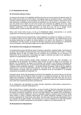 80
2. La interpretación de la ley
34. Vinculación del juez a la ley.-
La primacía del principio de la legalidad significa que la ley es la única fuente del derecho penal. El
juez podrá invocar sólo una norma jurídica - promulgada antes de cometida la acción - para imponer
una pena. Esta vinculación no es concebida, hoy en día, de la misma manera a como la fue en los
años anteriores e inmediatos al gran proceso de codificación. En ese entonces, se consideró - como -
que "los jueces de la nación no son sino la boca que pronuncia las palabras de la ley; seres
inanimados que no la pueden moderar en su fuerza ni en su vigor" (1). Se llegó a afirmar que "en los
estados republicanos, es de rigor ajustarse a la letra de la ley. No se le pueden buscar
interpretaciones, cuando se trata del honor, de la vida o de la hacienda de un ciudadano" (2).
Ahora, este vínculo entre el juez y la ley se ha flexibilizado debido, precisamente, a un cambio
sustancial en la manera de pensar que se refleja en la técnica legislativa.
Las penas tasadas han sido abandonadas; nuestro legislador se contenta con señalar un mínimum y
un máximum dentro de los cuales el juez escogerá la pena particular. Las descripciones de las
conductas delictuosas se realizan de manera general y se recurre, con frecuencia, a "elementos
normativismo"; de esta manera, se evitan las fórmulas casuísticas. Esta tendencia es considerada
como el verdadero y más importante peligro para la vigencia del principio de la legalidad.
35. El derecho como lenguaje y la interpretación.-
La característica primaria del derecho penal "consiste en especificar, mediante reglas, ciertos tipos de
conducta como modelos o pautas para guiar a los miembros de la sociedad como un todo, o a clases
especiales dentro de ella: se espera que los miembros de la sociedad, sin el concurso o la
intervención de los funcionarios, comprendan las reglas y entiendan que ellas el son aplicables y
adecuen su comportamiento a las mismas" (3).
Por esto, las normas jurídicas penales deben redactarse de modo que sean accesibles a la
generalidad de las personas. Sin embargo, estas normas no sólo se dirigen a las personas, en
general, con la pretensión de regular sus conductas; sino también a los individuos encargados de
aplicar un sistema de penas (4). La comunicación de estas pautas o criterios generales de conducta -
"mediante formas generales explícitas" - es posible gracias al lenguaje. Esto ha hecho posible la
existencia de lo que hoy denominamos derecho. Con justa razón, Juan Ramón Capella dice que
"todo derecho, en efecto, tiene por condición de existencia la de ser formulable en un lenguaje,
impuesta por el postulado de la alteridad" (5).
El derecho penal, donde rige plenamente el principio de la legalidad, la norma jurídica es una fórmula
lingüística escrita, que es capaz de influir en el juez y en el resto de personas, en razón de que los
signos que constituyen su aspecto físico "poseen un significado que nada tiene que ver con la
sustancia física real. Ese significado es atribuido a lo impreso por la persona que mediante la facultad
de la visión tiene experiencia de dichos caracteres (6).
En la averiguación del significado de estas fórmulas lingüísticas (denominadas proposiciones o
normas jurídicas), consiste la interpretación (7).
Este proceso tiene un aspecto cognoscitivo, ya que se acude al "fenómeno elemental del entender
que se realiza a través del lenguaje. Esto nos muestra, según Betti, cómo el lenguaje adoptado por
los demás no puede ser recibido así, tal cual, como algo material, sino acogido como una llamada o
una invitación a nuestra inteligencia, como una exigencia dirigida a nosotros, para reconstruir desde
dentro traducir y volver a expresar interiormente, con nuestra categorías mentales, la idea que él
suscita y representa" (8). Este mismo autor afirma: "de este modo, en el proceso interpretativo ocurre
una inversión del proceso creador: una inversión por la cual el interprete en el inter hermenéutico
debe recorrer en sentido retrospectivo el inter genético y realizar en sí el repensamiento" (9).
36. Necesidad de la interpretación.-
 