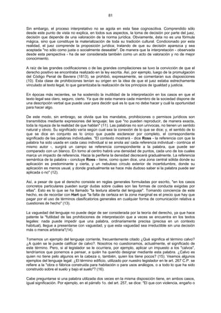81
Sin embargo, el proceso interpretativo no se agota en esta fase cognoscitiva. Comprendido sólo
desde este punto de vista no explica, en todos sus aspectos, la toma de decisión por parte del juez,
decisión que depende de una valoración de la norma jurídica. Obviamente, ésta no es una fórmula
mágica, sino que constituye la materialización de toda su tradición cultural. Condicionado por esta
realidad, el juez comprende la proposición jurídica; tratando de que su decisión aparezca y sea
aceptada "no sólo como justa o socialmente deseable". De manera que la interpretación - observada
desde esta perspectiva - ha de ser considerada también como un acto de valoración y no de mejor
conocimiento.
A raíz de las grandes codificaciones o de las grandes compilaciones se tuvo la convicción de que el
derecho positivo se encontraba realizado en la ley escrita. Así, por ejemplo, luego de la promulgación
del Código Penal de Baviera (1813), se prohibió, expresamente, se comentaran sus disposiciones
(10). Esta clase de prohibiciones tenían su origen en la idea de que el juez estaba estrechamente
vinculado al texto legal, lo que garantizaba la realización de los principios de igualdad y justicia.
En épocas más recientes, se ha sostenido la inutilidad de la interpretación en los casos en que el
texto legal sea claro, seguro, cierto. Ya que de esta manera cada miembro de la sociedad dispone de
una descripción verbal que puede usar para decidir qué es lo que no debe hacer y cuál la oportunidad
para hacer algo.
De este modo, sin embrago, se olvida que los mandatos, prohibiciones o permisos jurídicos son
transmitidos mediante expresiones del lenguaje; las que "no pueden reproducir, de manera exacta,
toda la riqueza de la realidad de que hablan" (11). Las palabras no son unívocas, no tienen un sentido
natural y obvio. Su significado varía según cual sea la conexión de lo que se dice; y, el sentido de lo
que se dice en conjunto es lo único que puede esclarecer por completo, el correspondiente
significado de las palabras individuales. "El contexto mostrará - dice Ross - la referencia con que la
palabra ha sido usada en cada caso individual si se anota así cada referencia individual - continúa el
mismo autor -, surgirá un campo se referencia correspondiente a la palabra, que puede ser
comparado con un blanco. En torno al centro habrá una densidad de puntos, cada uno de los cuales
marca un impacto de referencia. Hacia la periferia la densidad decrecerá gradualmente. La referencia
semántica de la palabra - concluye Ross - tiene, como quien dice, una zona central sólida donde su
aplicación es predominante y cierta, y un nebuloso círculo exterior de incertidumbre, donde su
aplicación es menos usual, y donde gradualmente se hace más dudoso saber si la palabra puede ser
aplicada o no" (12).
Así, a pesar de que el derecho consiste en reglas generales formuladas por escrito, "en los casos
concretos particulares pueden surgir dudas sobre cuáles son las formas de conducta exigidas por
ellas". Esto es lo que se ha llamado "la textura abierta del lenguaje". Tomando conciencia de este
hecho, es de recordar con Hart que "la falta de certeza en la zona marginal es el precio que hay que
pagar por el uso de términos clasificatorios generales en cualquier forma de comunicación relativa a
cuestiones de hecho" (13).
La vaguedad del lenguaje no puede dejar de ser considerada por la teoría del derecho, ya que hace
patente la "futilidad de las prohibiciones de interpretación que a veces se encuentra en los textos
legales: nada puede impedir que una palabra, ordinariamente precisa (precisa en un contexto
habitual), llegue a presentarse con vaguedad, y que esta vaguedad sea irreductible sin una decisión
más o menos arbitraria"(14).
Tomemos un ejemplo del lenguaje corriente, frecuentemente citado ¿Qué significa el término calvo?
¿A quién se le puede calificar de calvo?. Nosotros no cuestionamos, actualmente, el significado de
este término. Pero, si al legislador se le ocurriera, por ejemplo, aplicar un impuesto a los "calvos",
tendríamos que ponernos a pensar, a quién ha querido designar mediante esta palabra. ¿Calvo es
quien no tiene pelo algunos en la cabeza o, también, quien los tiene pocos? (15). Veamos algunos
ejemplos del lenguaje legal: ¿El término edificio, utilizado por nuestro legislador en le art. 267 C.P. se
refiere a la "obra o fábrica construida para habitación o para usos análogos, o a todo lo que ha sido
construido sobre el suelo y bajo el suelo"? (16).
Cabe preguntarse si una palabra utilizada dos veces en la misma disposición tiene, en ambos casos,
igual significación. Por ejemplo, en el párrafo 1o. del art. 257, se dice: "El que con violencia, engaño o
 
