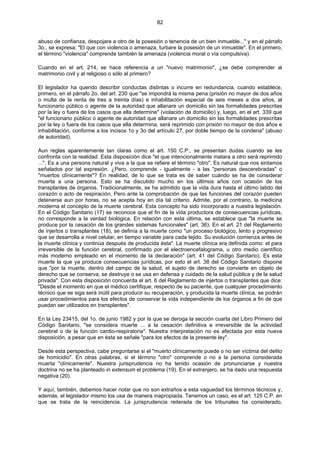 82
abuso de confianza, despojare a otro de la posesión o tenencia de un bien inmueble..." y en el párrafo
3o., se expresa: "El que con violencia o amenaza, turbare la posesión de un inmueble". En el primero,
el término "violencia" comprende también la amenaza (violencia moral o vía compulsiva).
Cuando en el art. 214, se hace referencia a un "nuevo matrimonio", ¿se debe comprender al
matrimonio civil y al religioso o sólo al primero?
El legislador ha querido describir conductas distintas o incurre en redundancia, cuando establece,
primero, en el párrafo 2o. del art. 230 que "se impondrá la misma pena (prisión no mayor de dos años
o multa de la renta de tres a treinta días) e inhabilitación especial de seis meses a dos años, al
funcionario público o agente de la autoridad que allanare un domicilio sin las formalidades prescritas
por la ley o fuera de los casos que ella determine" (violación de domicilio) y, luego, en el art. 339 que
"el funcionario público o agente de autoridad que allanare un domicilio sin las formalidades prescritas
por la ley o fuera de los casos que ella determina, será reprimido con prisión no mayor de dos años e
inhabilitación, conforme a los incisos 1o y 3o del artículo 27, por doble tiempo de la condena" (abuso
de autoridad).
Aun reglas aparentemente tan claras como el art. 150 C.P., se presentan dudas cuando se les
confronta con la realidad. Esta disposición dice "el que intencionalmente matara a otro será reprimido
...". Es a una persona natural y viva a la que se refiere el término "otro". Es natural que nos sintamos
señalados por tal expresión. ¿Pero, comprende - igualmente - a las "personas descerebradas" o
"muertos clínicamente"? En realidad, de lo que se trata es de saber cuándo se ha de considerar
muerta a una persona. Esto se ha discutido mucho en los últimos años con ocasión de los
transplantes de órganos. Tradicionalmente, se ha admitido que la vida dura hasta el último latido del
corazón o acto de respiración. Pero ante la comprobación de que las funciones del corazón pueden
detenerse aun por horas, no se acepta hoy en día tal criterio. Admite, por el contrario, la medicina
moderna el concepto de la muerte cerebral. Esta concepto ha sido incorporado a nuestra legislación.
En el Código Sanitario (17) se reconoce que el fin de la vida productora de consecuencias jurídicas,
no corresponde a la verdad biológica. En relación con esta última, se establece que "la muerte se
produce por la cesación de los grandes sistemas funcionales" (art. 36). En el art. 21 del Reglamento
de injertos o transplantes (18), se definía a la muerte como "un proceso biológico, lento y progresivo
que se desarrolla a nivel celular, en tiempo variable para cada tejido. Su evolución comienza antes de
la muerte clínica y continúa después de producida ésta". La muerte clínica era definida como: el para
irreversible de la función cerebral, confirmado por el electroencefalograma, u otro medio científico
más moderno empleado en el momento de la declaración" (art. 41 del Código Sanitario). Es esta
muerte la que ya produce consecuencias jurídicas, por esto el art. 38 del Código Sanitario dispone
que "por la muerte, dentro del campo de la salud, el sujeto de derecho se convierte en objeto de
derecho que se conserva, se destruye o se usa en defensa y cuidado de la salud pública y de la salud
privada". Con esta disposición concuerda el art. 6 del Reglamento de injertos o transplantes que dice:
"Desde el momento en que el médico certifique, respecto de su paciente, que cualquier procedimiento
técnico que se siga será inútil para producir su recuperación, y producida la muerte clínica, se podrán
usar procedimientos para los efectos de conservar la vida independiente de los órganos a fin de que
puedan ser utilizados en transplantes".
En la Ley 23415, del 1o. de junio 1982 y por la que se deroga la sección cuarta del Libro Primero del
Código Sanitario, "se considera muerte ... a la cesación definitiva e irreversible de la actividad
cerebral o de la función cardio-respiratoria". Nuestra interpretación no es afectada por esta nueva
disposición, a pesar que en ésta se señale "para los efectos de la presente ley".
Desde esta perspectiva, cabe preguntarse si el "muerto clínicamente puede o no ser víctima del delito
de homicidio". En otras palabras, si el término "otro" comprende o no a la persona considerada
muerta "clínicamente". Nuestra jurisprudencia no ha tenido ocasión de pronunciarse y nuestra
doctrina no se ha planteado in extensum el problema (19). En el extranjero, se ha dado una respuesta
negativa (20).
Y aquí, también, debemos hacer notar que no son extraños a esta vaguedad los términos técnicos y,
además, el legislador mismo los usa de manera inapropiada. Tenemos un caso, es el art. 125 C.P. en
que se trata de la reincidencia. La jurisprudencia reiterada de los tribunales ha considerado,
 