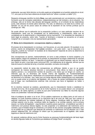 83
justamente, que aquí dicho término no ha sido usado por el legislador en el sentido estatuido en el art.
111, sino que con él se hace referencia al simple hecho de "volver a cometer un delito" (21).
Respecto al lenguaje científico ha dicho Ross, que está caracterizado por una tendencia a cultivar la
formación pura de conceptos sistemáticos, independizándose así del contexto y de la situación. Sin
embargo, sólo en la forma más elevada del lenguaje científico, en el símbolo de las matemáticas
puras, este esfuerzo ha tenido pleno éxito"(22). Por esto, la referencia a la edad de la víctima -por
ejemplo- es uno de los pocos casos de certeza de la expresión en las normas jurídicas que la
contenga (art. 199).
Se puede afirmar que la aplicación de la proposición jurídica a un caso particular requiere de su
interpretación; tarea que es completada por la determinación e interpretación; tarea que es
completada por la determinación e interpretación de los hechos(23). Y la necesidad de interpretar el
texto legal se presenta, sobre todo, "cuando el fenómeno a enjuiciar se encuentra en el sector
marginal" de un concepto o de una representación general(24)
37. Metas de la interpretación: concepciones objetiva y subjetiva.-
El proceso de la interpretación no concluye, con frecuencia, en una sola solución. El resultado no es
preciso, exento de ambigüedad. Karl Larenz considera - con justa razón - que la respuesta a la
pregunta ¿cuándo es "correcto" el resultado de la interpretación? depende de cómo se determine la
meta del conocimiento.
Dos concepciones se oponen, tradicionalmente, en torno a este problema: la teoría subjetiva y la
teoría objetiva. Según los partidarios de la primera, la interpretación se dirige a determinar la voluntad
del legislador histórico; es decir, "a descubrir el significado que se intentó expresar, esto es, la idea
que inspiró al autor y que éste quiso comunicar"(25). Los defensores de la segunda, afirman que se
trata de buscar la voluntad de la ley; el sentido razonable, normativo de la ley(26).
La separación radical de estas dos concepciones es artificiosa; debido a que no se puede
contraponer de manera absoluta intención y comunicación. Esta última no tiene un significado
objetivo preciso y su comprensión cambia de acuerdo a los datos que se tengan en cuenta. La
intención que es un fenómeno del mundo interno del legislador es "fundamentalmente
inaccesible"(27). Gioja afirmó, refiriéndose a la comprensión del espíritu del legislador - como también
se denomina a la voluntad - que "salvo que uno tenga algunas dotes metapsíquicas muy especiales,
uno no puede entrar en el espíritu del legislador, sino a través de ciertas manifestaciones externas
que él haga. Las manifestaciones externas más comunes que tiene el legislador es hablar o
escribir(28).
En la doctrina nacional se sostiene, generalmente, que la interpretación tiende a establecer la
voluntad de la ley. De la jurisprudencia de la Corte Suprema no se puede deducir una concepción
coherente y de cierta vigencia. Lo cierto es que para fundamentar sus fallos ha recurrido algunas
veces a la pretendida "voluntad del legislador".
Ante el problema de saber si en el art. 214 la palabra matrimonio se refiere tanto al civil como al
religioso, la Corte Suprema sostuvo en su Ejecutoria del 8 de junio de 1940 que "aun cuando el
segundo matrimonio se hubiese realizado en forma religiosa, constituye delito de bigamia si se
contrajo estando viva la prisa, constituye delito de bigamia si se contrajo estando viva la primera
esposa. La mente del legislador - argumentaron nuestros jueces supremos - al establecer que sólo el
matrimonio civil produce efectos legales, ha sido propender a la celebración del matrimonio como
contrato y que el Estado tenga la constancia y el control de las uniones conyugales realizadas, pero
no ha podido ser su intención que después de contraído un matrimonio civil se efectúen uno o más
enlaces religiosos"(29). Sin embargo el criterio que ha predominado es el legalista: sólo existe
bigamia en caso de matrimonio civil.
En general, podemos afirmar que la Corte Suprema se preocupa fundamentalmente del texto legal,
en sentido figurado habla de "la doctrina que establece el Código Penal" o la ley(30).
 