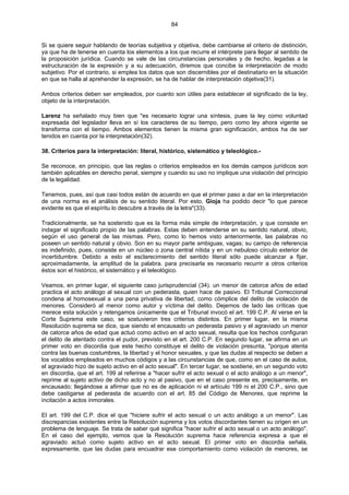 84
Si se quiere seguir hablando de teorías subjetiva y objetiva, debe cambiarse el criterio de distinción,
ya que ha de tenerse en cuenta los elementos a los que recurre el intérprete para llegar al sentido de
la proposición jurídica. Cuando se vale de las circunstancias personales y de hecho, legadas a la
estructuración de la expresión y a su adecuación, diremos que concibe la interpretación de modo
subjetivo. Por el contrario, si emplea los datos que son discernibles por el destinatario en la situación
en que se halla al aprehender la expresión, se ha de hablar de interpretación objetiva(31).
Ambos criterios deben ser empleados, por cuanto son útiles para establecer el significado de la ley,
objeto de la interpretación.
Larenz ha señalado muy bien que "es necesario lograr una síntesis, pues la ley como voluntad
expresada del legislador lleva en sí los caracteres de su tiempo, pero como ley ahora vigente se
transforma con el tiempo. Ambos elementos tienen la misma gran significación, ambos ha de ser
tenidos en cuenta por la interpretación(32).
38. Criterios para la interpretación: literal, histórico, sistemático y teleológico.-
Se reconoce, en principio, que las reglas o criterios empleados en los demás campos jurídicos son
también aplicables en derecho penal, siempre y cuando su uso no implique una violación del principio
de la legalidad.
Tenemos, pues, así que casi todos están de acuerdo en que el primer paso a dar en la interpretación
de una norma es el análisis de su sentido literal. Por esto, Gioja ha podido decir "lo que parece
evidente es que el espíritu lo descubre a través de la letra"(33).
Tradicionalmente, se ha sostenido que es la forma más simple de interpretación, y que consiste en
indagar el significado propio de las palabras. Estas deben entenderse en su sentido natural, obvio,
según el uso general de las mismas. Pero, como lo hemos visto anteriormente, las palabras no
poseen un sentido natural y obvio. Son en su mayor parte ambiguas, vagas; su campo de referencia
es indefinido, pues, consiste en un núcleo o zona central nítida y en un nebuloso círculo exterior de
incertidumbre. Debido a esto el esclarecimiento del sentido literal sólo puede alcanzar a fijar,
aproximadamente, la amplitud de la palabra. para precisarla es necesario recurrir a otros criterios
éstos son el histórico, el sistemático y el teleológico.
Veamos, en primer lugar, el siguiente caso jurisprudencial (34). un menor de catorce años de edad
practica el acto análogo al sexual con un pederasta, quien hace de pasivo. El Tribunal Correccional
condena al homosexual a una pena privativa de libertad, como cómplice del delito de violación de
menores. Consideró al menor como autor y víctima del delito. Dejemos de lado las críticas que
merece esta solución y retengamos únicamente que el Tribunal invocó el art. 199 C.P. Al verse en la
Corte Suprema este caso, se sostuvieron tres criterios distintos. En primer lugar, en la misma
Resolución suprema se dice, que siendo el encausado un pederasta pasivo y el agraviado un menor
de catorce años de edad que actuó como activo en el acto sexual, resulta que los hechos configuran
el delito de atentado contra el pudor, previsto en el art. 200 C.P. En segundo lugar, se afirma en un
primer voto en discordia que este hecho constituye el delito de violación presunta, "porque atenta
contra las buenas costumbres, la libertad y el honor sexuales, y que las dudas al respecto se deben a
los vocablos empleados en muchos códigos y a las circunstancias de que, como en el caso de autos,
el agraviado hizo de sujeto activo en el acto sexual". En tercer lugar, se sostiene, en un segundo voto
en discordia, que el art. 199 al referirse a "hacer sufrir el acto sexual o el acto análogo a un menor",
reprime al sujeto activo de dicho acto y no al pasivo, que en el caso presente es, precisamente, en
encausado; llegándose a afirmar que no es de aplicación ni el artículo 199 ni el 200 C.P., sino que
debe castigarse al pederasta de acuerdo con el art. 85 del Código de Menores, que reprime la
incitación a actos inmorales.
El art. 199 del C.P. dice el que "hiciere sufrir el acto sexual o un acto análogo a un menor". Las
discrepancias existentes entre la Resolución suprema y los votos discordantes tienen su origen en un
problema de lenguaje. Se trata de saber qué significa "hacer sufrir el acto sexual o un acto análogo".
En el caso del ejemplo, vemos que la Resolución suprema hace referencia expresa a que el
agraviado actuó como sujeto activo en el acto sexual. El primer voto en discordia señala,
expresamente, que las dudas para encuadrar ese comportamiento como violación de menores, se
 