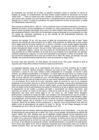 86
de practicarlo con menores de 16 años, ya significa cometerlo contra su voluntad. El menor es
incapaz de prestar su consentimiento. De esta manera queda evidente la imprecisión de la frase
"hacer sufrir ...". Tiene un núcleo muy claro: someter por violencia a una mujer para que practique el
acto sexual; pero, también una zona de penumbra: el pederasta pasivo que se hace practicar el acto
análogo por un menor. Cuando se consideran los casos situados en la zona de penumbra, se habla
de "interpretación extensiva"(35).
Para precisar el sentido del art. 199 C.P., nos ha necesario recurrir al criterio sistemático y la histórico.
Mediante el primero, hemos restablecido su conexión con otras proposiciones y las conexiones que
entre sí tienen las partes individuales de la norma. El criterio histórico está referido a la determinación
del antecedente histórico. Esto último es fundamental, porque el lenguaje de una proposición en vigor
"no puede ser entendido rectamente si se (le) escinde de los antecedentes históricos, por
considerarlo algo suficiente"(36).
Veamos otro ejemplo. El art. 243 que prevé el delito de encubrimiento dice que el autor "debía
presumir que también (la cosa) provenía de un delito". Esta expresión se refiere sólo a quien acepta
como regalo parte de las joyas robadas por un tercero o también a quien acepta regalos adquiridos
con el producto de la venta de las joyas robadas. La respuesta no se puede obtener mediante la
simple interpretación literal; es decir, de que la frase "debía presumir que provenía de un delito", no
tiene un significado objetivo, natural, sino que puede ser comprendida de dos maneras: primero, la
cosa proviene de un delito inmediato, es la cosa de la que el agente se ha apoderado, por ejemplo,
mediante substracción; segundo, no es la cosa substraída la que negocia o recibe al encubridor, sino
que aprovecha mediatamente de la cosa que proviene de un delito. No recibe, por ejemplo, las joyas
robadas, sino parte del producto obtenido de su venta (conociendo su origen ilícito).
El primer caso será reprimido, sin duda alguna, de acuerdo al art. 243; ¿pero, también lo sería el
segundo caso? Este último recibe el nombre de seudo encubrimiento.
La respuesta depende, pues, de la interpretación que demos a la frase "proviene de un delito".
Literalmente, "provenir" significa proceder, originarse una cosa de otra. "origen", significa principio.
nacimiento y causa de una cosa. Debido a esta ambigüedad en el lenguaje, se recurre a otros
criterios, por ejemplo el sistemático o el histórico. La fuente legal de esta norma, en cuanto al tipo
legal, es el art. 125 del Proyecto suizo de 1918; que ya figuraba en el texto de agosto de 1915 (art.
129), en el de 1908 (art. 87) y subsiste en el art. 144 del Código vigente. Los expertos que redactaron
este texto afirman que sólo se puede encubrir la cosa misma obtenida mediante la primera infracción
y no el producto de la venta de la cosa. Asimismo, están de acuerdo en que no es necesario
establecer si el encubridor obró por un móvil de lucro(37) Sin embargo, a pesar de la identidad de los
textos sería equivocado admitirlo sin más en nuestro medio, ya que nuestro legislador ha incorporado
entre los delitos contra la administración de justicia la infracción en la que el agente actúa procurando
la desaparición de las huellas o pruebas del delito o escondiendo los efectos del mismo, será
reprimido con prisión no mayor de dos años o multa de la renta de tres a treinta días" (art. 332).
Disposición que tiene como fuente legal el art. 16, inciso 2o., del Código Penal derogado:
Destruyendo u ocultando el cuerpo del delito, sus vestigios o los instrumentos con que se cometió, a
fin de impedir su descubrimiento. Esta regla no tiene equivalente en el Código Penal helvético. Según
esta disposición, el encubrimiento era reprimido en todas sus formas como un tipo de participación;
en el Código vigente, por el contrario, lo es a título de infracción independiente: primero, como
recepción, dentro de los delitos contra el patrimonio; y, segundo, como encubrimiento real, entre los
delitos contra la administración de justicia. El inciso 1o. del art. 16 del Código derogado ha sido
reemplazado por el art. 243 y el inciso 2o. ha devenido en art. 332.
En el aspecto que nos interesa, estas dos disposiciones reprimen al que "escondiese ... una cosa que
él debía presumir que provenía de un delito" (art. 243) y al que actuase "escondiendo los efectos del
mismo" (delito) )art. 332). Significa esto que el legislador emplea distintas formas lingüísticas para
referirse a un mismo tipo de acción o es que se trata de acciones distintas. ¿"Cosa que proviene de
un delito" es lo mismo que "efectos del delito"?. En doctrina, se admite que lo único que diferencia a
ambos comportamientos es el móvil con que actúa el agente: en un caso el de obtener un provecho;
en el otro, el de dificultar la persecución judicial, desinteresadamente y en beneficio del delincuente.
Por lo tanto, para aplicar el art. 243 es necesario comprobar que el encubridor actuó con el afán de
obtener provecho. Pero, por otro lado, esta indagación en torno a las fuentes y conexiones de la
 