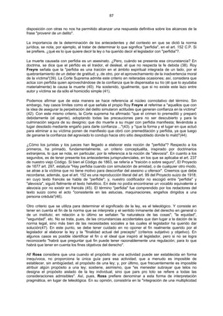 87
disposición con otras no nos ha permitido alcanzar una respuesta definitiva sobre los alcances de la
frase "provenir de un delito".
La importancia de la determinación de los antecedentes y del contexto en que se dictó la norma
jurídica, se nota, por ejemplo, al tratar de determinar lo que significa "perfidia", en el art. 152 C.P. Si
se prefiere, ¿qué es lo que quiere decir la ley o ha querido decir el legislador con "perfidia"?.
La muerte causada con perfidia es un asesinato. ¿Pero, cuándo se presenta esa circunstancia? En
doctrina, se dice que el pérfido es el traidor, el desleal, el que no respecta la fe debida (38). Roy
Freyre señala que la "perfidia es una traición en el ámbito espiritual integrada de un lado, por el
quebrantamiento de un deber de gratitud; y, de otro, por el aprovechamiento de la inadvertencia moral
de la víctima"(39). La Corte Suprema admite este criterio en reiteradas ocasiones; así, considera que
actúa con perfidia quien aprovechándose de la confianza que le dispensaba su tío (él que lo ayudaba
materialmente) le causa la muerte (40). Ha sostenido, igualmente, que si no existe este lazo entre
autor y víctima se da sólo el homicidio simple (41).
Podemos afirmar que de esta manera se hace referencia al núcleo connotativo del término. Sin
embargo, hay casos límites como el que señala el propio Roy Freyre al referirse a "aquellos que con
la idea de asegurar la perpetración del delito simularon actitudes que generan confianza en la víctima"
(42). Con este mismo criterio, la Corte suprema ha afirmado "que el crimen lo premeditó y preparó
debidamente (el agente), adoptando todas las precauciones para no ser descubierto y para la
culminación segura de su designio; que dio muerte a su mujer con perfidia manifiesta; llevándola a
lugar desolado mediante engaño para darle confianza ..."(43). y "que la forma y el lugar en que actuó
para eliminar a su víctima ponen de manifiesto que obró con premeditación y perfidia, ya que luego
de ganarse la confianza del agraviado lo condujo hacia otro sitio despoblado donde lo mató"(44).
¿Cómo los juristas y los jueces han llegado a elaborar esta noción de "perfidia"? Respecto a los
primeros, ha primado, fundamentalmente, un criterio conceptualita, inspirado por doctrinarios
extranjeros, lo que se nota, en particular, por la referencia a la noción de "alevosía". En cuanto a los
segundos, es de tener presente los antecedentes jurisprudenciales, en los que se aplicaba el art. 237
de nuestro viejo Código. Si bien el Código de 1863, se refería a "traición o sobre seguro", El Proyecto
de 1877 art. 297, estatuía "Hay perfidia cuando con simulación de amistad, o de cualquier otro modo,
se atrae a la víctima que no tiene motivo para desconfiar del asesino u ofensor". Creemos que debe
recordarse, además, que el art. 152 es una reproducción literal del art. 99 del Proyecto suizo de 1918;
en cuyo texto francés se habla de "perfidie"; y, nuestro codificador no escogió entre "perfidia" y
"alevosía", siguió fielmente el texto helvético. En éste no podía encontrarse un vocablo equivalente a
alevosía por no existir en francés (45). El término "perfidia" fue comprendido por los redactores del
texto suizo como el acto "consistente en las astucias, maquinaciones, engaños dirigidos a una
persona crédula"(46).
Otro criterio que se utiliza para determinar el significado de la ley, es el teleológico. Y consiste en
tener en cuenta el fin de la norma que se interpreta y el sentido inmanente del derecho en general o
de un instituto; en relación a lo último se señalan "la naturaleza de las cosas"; "la equidad",
"seguridad". etc. No se trata, pues, de las circunstancias accidentales que dan lugar a la dación de la
norma legal, sino más bien de las necesidades sociales a las cuales el legislador ha querido dar
solución(47). En este punto, se debe tener cuidado en no oponer el fin realmente querido por el
legislador al elaborar la ley y la "finalidad actual del precepto" (criterios subjetivo y objetivo). En
algunos casos es posible identificar el fin o el ideal que inspiró al legislador, pero si no se logra
reconocerlo "habrá que preguntar qué fin puede tener razonablemente una regulación; para lo que
habrá que tener en cuenta los fines objetivos del derecho".
Alf Ross considera que una cuando el propósito de una actividad puede ser establecida en forma
inequívoca, no proporciona la única guía para esa actividad; que a menudo es imposible de
establecer, sin ambigüedad, el propósito de una ley; y, por último, que frecuentemente es imposible
atribuir algún propósito a una ley; sostiene, asimismo, que "es menester subrayar que telos no
designa el propósito aislado de la ley individual, sino que pars pro toto se refiere a todas las
consideraciones admisibles". Así, pues, Ross prefiere denominar a esta forma de interpretación
pragmática, en lugar de teleológica. En su opinión, consistiría en la "integración de una multiplicidad
 