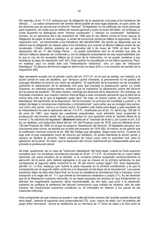 91
Por ejemplo, el art. 71 C.P. estatuye que "la obligación de la reparación civil pasa a los herederos del
ofensor ...". La cabal comprensión del sentido literal posible de esta regla depende, en gran parte, de
los alcances que se reconozcan al término "ofensor". El legislador no ha calificado de modo particular
este sustantivo, de modo que se refiere de manera general a quien es autor del delito. sin embargo, la
Corte Suprema ha distinguido entre "ofensor condenado" y "ofensor no condenado". Señalando,
primero, en su ejecutoria del 4 de noviembre de 1936 que en los delitos contra el honor sexual, la
obligación de pagar la dote se extingue, si antes de pronunciar sentencia fallece la agraviada, "sólo la
reparación civil... es transmisible a los herederos del ofendido"(66). De donde se desprende que se
estimó que la obligación de reparar pasa a los herederos aun cuando el ofensor fallezca antes de ser
condenado. Criterio distinto sostiene en su ejecutora del 6 de mayo de 1939, al decir que "la
disposición del art. 71 del Código Penal ... no puede entenderse sino en el sentido que éste (el
ofensor) fallezca después de condenado y con la obligación preexistente de esa responsabilidad; por
lo que si uno de los acusados fallece en el curso de la instrucción, no se puede condenar a sus
herederos al pago de reparación civil" (67). Esta opinión ha prevalecido en los fallos supremos. Pero,
en realidad, aquí no existe sólo una "interpretación restrictiva", sino un caso de "reducción
teleológica". El alcance del término legal es disminuido en base al fin o a la conexión de sentido de la
disposición (68).
Algo semejante sucede con el párrafo cuarto del art. 212 C.P. en el que se señala, con relación a la
acción penal en caso de adulterio, que "tampoco podrá intentarlo, si previamente no ha pedido (el
cónyuge ofendido) el divorció por razón de adulterio". El significado de la expresión es de considerar
suficiente la interposición de la demanda civil para que proceda la persecución penal. La Corte
Suprema, en reiterada jurisprudencia, sostiene que es necesaria "la declaración previa del divorcio
por la causal de adulterio". De esta manera, restringe los alcances de la disposición. Sin embargo, es
imposible considerar que nuestro máximo tribunal llega a esta conclusión pensando que la letra de la
norma dice más de lo que el legislador quiso decir. Se trata, en buena cuenta, de una "reducción
teleológica" del significado de la disposición. Se ha invocado "un principio de moralidad y justicia" y "el
peligro de llegar a conclusiones implicantes y contradictorias", para evitar que se prosigan dos juicios-
uno civil y otro penal - torno a un mismo hecho. El asidero más fuerte para llegar a este resultado de
la interpretación ha sido la aplicación del art. 4 C.P.P., modificado por el art. 1o. del D.Leg. 126 del 12
de junio de 1981, que regula las cuestiones prejudiciales, cuya admisión hace suspender la
prosecución del proceso penal. No se puede pensar en una oposición entre le "sentido literal de la
norma" y "la voluntad del legislador" (Bramont habla de la "voluntad de la ley"), por cuanto el art. 212
es, en realidad, una traducción literal del art. 181 del Proyecto suizo de 1918, que era diferente al art.
138 del Proyecto de 1908, en el que se exigía la "declaración del divorcio". El legislador peruano, aún
conociendo esta norma, se decidió por el texto del proyecto de 1918 (69). Al menos, es de admitir que
el codificador nacional conocía el art. 268 del Código que derogaba. Según esta norma: "Cuando se
siga ante el juez eclesiástico juicio de divorcio por adulterio, no podrá intentarse la acción penal; y
aunque se declare el divorcio, habrá necesidad de nuevo juicio ante la autoridad civil, para la
aplicación de la pena". Es decir, que la disolución del vínculo matrimonial era indispensable para que
proceda la persecución penal.
Se trata, igualmente, de un caso de "reducción teleológica" del texto legal, cuando la Corte suprema
considera que "no constituye reincidencia prevista en el art. 111 C.P., la comisión de un nuevo delito
reprimido con pena privativa de la libertad, si la condena anterior suspendió condicionalmente la
ejecución de la pena, pero deberá agregarse a la que se impuso en la primera sentencia, la que
corresponde al segundo delito conforme la art. 56 del mismo cuerpo legal" (70). Esta disposición,
párrafo 1o., in fine, estatuye que "sufrirá la pena impuesta en la primera condenación y la que le
corresponde por el segundo delito conforme a lo dispuesto en las leyes de la reincidencia". Los jueces
supremos dejan de lado esta frase final, en la que se establece la reincidencia ficta o impropia, como
excepción a la regla del art. 111 que admite la reincidencia verdadera o propia (71). Es de lamentar
que en la Resolución suprema transcrita, no se hayan expuesto las razones en que fundamentan su
decisión los magistrados supremos. Sería recomendable, de otro lado, que junto a la resolución
suprema se publique la sentencia del tribunal correccional cuya nulidad se reclama; sólo de esta
manera, las resoluciones supremas cumplirían su rol orientador en relación a los jueces de las
instancias inferiores.
Para comprender de qué manera se puede ir más allá del límite extremo del "posible sentido literal del
texto legal", veamos el siguiente caso jurisprudencial (72). Juan, mayor de edad, con "el pretexto del
juego entre hermanos", venció la resistencia de su hermana de 17 años de edad y le hizo sufrir el
 