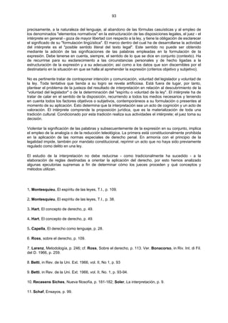 93
precisamente, a la naturaleza del lenguaje, al abandono de las fórmulas casuísticas y al empleo de
los denominados "elementos normativos" en la estructuración de las disposiciones legales, el juez - el
intérprete en general - goza de mayor libertad con respecto a la ley, y tiene la obligación de esclarecer
el significado de su "formulación lingüística". El marco dentro del cual ha de desarrollarse la actividad
del intérprete es el "posible sentido literal del texto legal". Este sentido no puede ser obtenido
mediante la adición de las significaciones de las palabras empleadas en la formulación de la
expresión. Debe tenerse en cuenta, siempre, el sentido de lo que se dice en conjunto (contexto). Ha
de recurrirse para su esclarecimiento a las circunstancias personales y de hecho ligadas a la
estructuración de la expresión y a su adecuación; así como a los datos que son discernibles por el
destinatario en la situación en que se halla al aprehender la expresión (criterios objetivo y subjetivo).
No es pertinente tratar de contraponer intención y comunicación, voluntad del legislador y voluntad de
la ley. Toda tentativa que tienda a su logro se revela artificiosa. Está fuera de lugar, por tanto,
plantear el problema de la justeza del resultado de interpretación en relación al descubrimiento de la
"voluntad del legislador" o de la determinación del "espíritu o voluntad de la ley". El intérprete ha de
tratar de calar en el sentido de la disposición, recurriendo a todos los medios necesarios y teniendo
en cuenta todos los factores objetivos o subjetivos, contemporáneos a su formulación o presentes al
momento de su aplicación. Esto determina que la interpretación sea un acto de cognición y un acto de
valoración. El intérprete comprende la proposición jurídica, que es la materialización de toda una
tradición cultural. Condicionado por esta tradición realiza sus actividades el intérprete; el juez toma su
decisión.
Violentar la significación de las palabras y subsecuentemente de la expresión en su conjunto, implica
el empleo de la analogía o de la reducción teleológica. La primera está constitucionalmente prohibida
en la aplicación de las normas especiales de derecho penal. En armonía con el principio de la
legalidad impide, también por mandato constitucional, reprimir un acto que no haya sido previamente
regulado como delito en una ley.
El estudio de la interpretación no debe reducirse - como tradicionalmente ha sucedido - a la
elaboración de reglas destinadas a orientar la aplicación del derecho, por esto hemos analizado
algunas ejecutorias supremas a fin de determinar cómo los jueces proceden y qué conceptos y
métodos utilizan.
1. Montesquieu, El espíritu de las leyes, T.I., p. 109.
2. Montesquieu, El espíritu de las leyes, T.I., p. 38.
3. Hart, El concepto de derecho, p. 49.
4. Hart, El concepto de derecho, p. 49.
5. Capella, El derecho como lenguaje, p. 28.
6. Ross, sobre el derecho, p. 109.
7. Larenz, Metodología, p. 246; cf. Ross, Sobre el derecho, p. 113. Ver. Bonacorso, in Riv. Int. di Fil.
del D. 1966, p. 259.
8. Betti, in Rev. de la Uni. Ext. 1966, vol. II, No 1, p. 93
9. Betti, in Rev. de la Uni. Ext. 1966, vol. II, No. 1, p. 93-94.
10. Recasens Siches, Nueva filosofía, p. 181-182; Soler, La interpretación, p. 9.
11. Schaf, Ensayos, p. 99.
 