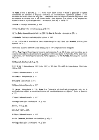 94
12. Ross, Sobre el derecho, p. 111. Tiene razón soler cuando rechaza la posesión escéptica,
"consistente en transferir al lenguaje normativo las incertidumbres operativas posibles y aún
frecuentes en el uso común del lenguaje". La expresión tiene un inequívoco sentido dispositivo. Pero
no estamos de acuerdo con él en cuanto afirma: "Esto significa que cuando la ley emplea una
expresión tiene un significado es único"; Las palabras de la ley, p. 148 y 172.
13. Hart, El concepto de derecho, p. 159.
14. Capella, El derecho como lenguaje, p. 248-249.
15. Ver: Soler, Las palabras de la ley, p. 174-176; Carrió, Derecho y lenguaje, p. 37 y s.
16. Hurtado, Delitos contra la seguridad pública, p. 130.
17. D.L. 17505 del 18 de marzo de 1969; modificado por la Ley 23415. Ver: Hurtado, Manual, parte
especial. T.I, p. 27.
18. Decreto Supremo 0098-71 SA del 22 de junio de 1971; implícitamente derogado.
19. Ver: Roy Freyre, Derecho penal peruano, parte especial, T.I, p. 45-46; este autor considera que la
persona declarada muerta clínicamente puede ser víctima del delito de homicidio. Peña Cabrera no
se pronuncia, ver: Derecho penal peruano, Parte especial, p. 12-13. Hurtado, Manual, parte especial,
T.I, p. 25.
20. Maurach, Strafrecht, B.T., p. 13.
21. E. S. del 13 de octubre de 1937, in AJ 1937, p. 123. Ver: E.S. del 5 de noviembre de 1955, in AJ
1955, p. 347.
22. Ross, Sobre el derecho, p. 115.
23. Soler, La interpretación, p. 75.
24. Larenz, Metodología, p. 248.
25. Ross, Sobre el derecho, p. 117.
26. Larenz, Metodología, p. 250; Ross dice: "establecer el significado comunicado, esto es, el
significado que está en la comunicación como tal, considerada como un objetivo", Sobre el derecho,
p. 117.
27. Ross, Sobre el derecho, p. 117.
28, Gioja, Ideas para una filosofía, T.II, p. 264.
29. In AJ 1940, p. 59.
30. In RJP 1937, p. 657.
31. Ross, Sobre el derecho, p. 118.
32. Ver: Germann, Probleme und Methoden, p. 47 y s.
33. Gioja, Ideas para una filosofía, T.II, p. 264.
 