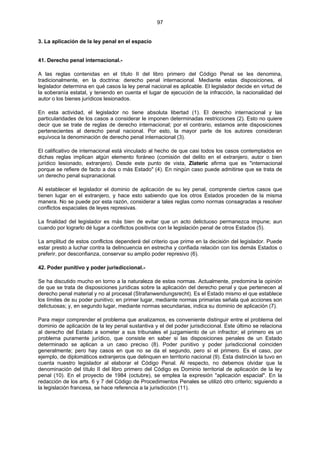 97
3. La aplicación de la ley penal en el espacio
41. Derecho penal internacional.-
A las reglas contenidas en el título II del libro primero del Código Penal se les denomina,
tradicionalmente, en la doctrina: derecho penal internacional. Mediante estas disposiciones, el
legislador determina en qué casos la ley penal nacional es aplicable. El legislador decide en virtud de
la soberanía estatal, y teniendo en cuenta el lugar de ejecución de la infracción, la nacionalidad del
autor o los bienes jurídicos lesionados.
En esta actividad, el legislador no tiene absoluta libertad (1). El derecho internacional y las
particularidades de los casos a considerar le imponen determinadas restricciones (2). Esto no quiere
decir que se trate de reglas de derecho internacional; por el contrario, estamos ante disposiciones
pertenecientes al derecho penal nacional. Por esto, la mayor parte de los autores consideran
equívoca la denominación de derecho penal internacional (3).
El calificativo de internacional está vinculado al hecho de que casi todos los casos contemplados en
dichas reglas implican algún elemento foráneo (comisión del delito en el extranjero, autor o bien
jurídico lesionado, extranjero). Desde este punto de vista, Zlateric afirma que es "internacional
porque se refiere de facto a dos o más Estado" (4). En ningún caso puede admitirse que se trata de
un derecho penal supranacional.
Al establecer el legislador el dominio de aplicación de su ley penal, comprende ciertos casos que
tienen lugar en el extranjero, y hace esto sabiendo que los otros Estados proceden de la misma
manera. No se puede por esta razón, considerar a tales reglas como normas consagradas a resolver
conflictos espaciales de leyes represivas.
La finalidad del legislador es más bien de evitar que un acto delictuoso permanezca impune; aun
cuando por lograrlo dé lugar a conflictos positivos con la legislación penal de otros Estados (5).
La amplitud de estos conflictos dependerá del criterio que prime en la decisión del legislador. Puede
estar presto a luchar contra la delincuencia en estrecha y confiada relación con los demás Estados o
preferir, por desconfianza, conservar su amplio poder represivo (6).
42. Poder punitivo y poder jurisdiccional.-
Se ha discutido mucho en torno a la naturaleza de estas normas. Actualmente, predomina la opinión
de que se trata de disposiciones jurídicas sobre la aplicación del derecho penal y que pertenecen al
derecho penal material y no al procesal (Strafanwendungsrecht). Es el Estado mismo el que establece
los límites de su poder punitivo; en primer lugar, mediante normas primarias señala qué acciones son
delictuosas; y, en segundo lugar, mediante normas secundarias, indica su dominio de aplicación (7).
Para mejor comprender el problema que analizamos, es conveniente distinguir entre el problema del
dominio de aplicación de la ley penal sustantiva y el del poder jurisdiccional. Este último se relaciona
al derecho del Estado a someter a sus tribunales el juzgamiento de un infractor; el primero es un
problema puramente jurídico, que consiste en saber si las disposiciones penales de un Estado
determinado se aplican a un caso preciso (8). Poder punitivo y poder jurisdiccional coinciden
generalmente; pero hay casos en que no se da el segundo, pero sí el primero. Es el caso, por
ejemplo, de diplomáticos extranjeros que delinquen en territorio nacional (9). Esta distinción la tuvo en
cuenta nuestro legislador al elaborar el Código Penal. Al respecto, no debemos olvidar que la
denominación del título II del libro primero del Código es Dominio territorial de aplicación de la ley
penal (10). En el proyecto de 1984 (octubre), se emplea la expresión "aplicación espacial". En la
redacción de los arts. 6 y 7 del Código de Procedimientos Penales se utilizó otro criterio; siguiendo a
la legislación francesa, se hace referencia a la jurisdicción (11).
 