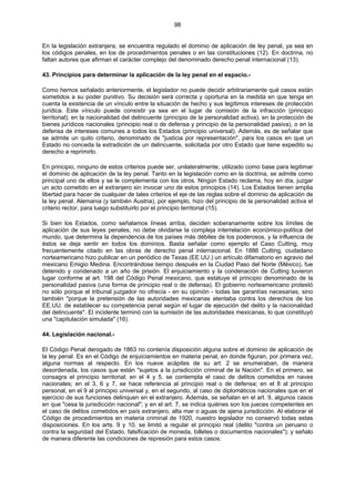 98
En la legislación extranjera, se encuentra regulado el dominio de aplicación de ley penal, ya sea en
los códigos penales, en los de procedimientos penales o en las constituciones (12). En doctrina, no
faltan autores que afirman el carácter complejo del denominado derecho penal internacional (13).
43. Principios para determinar la aplicación de la ley penal en el espacio.-
Como hemos señalado anteriormente, el legislador no puede decidir arbitrariamente qué casos están
sometidos a su poder punitivo. Su decisión será correcta y oportuna en la medida en que tenga en
cuenta la existencia de un vínculo entre la situación de hecho y sus legítimos intereses de protección
jurídica. Este vínculo puede consistir ya sea en el lugar de comisión de la infracción (principio
territorial), en la nacionalidad del delincuente (principio de la personalidad activa), en la protección de
bienes jurídicos nacionales (principio real o de defensa y principio de la personalidad pasiva), o en la
defensa de intereses comunes a todos los Estados (principio universal). Además, es de señalar que
se admite un quito criterio, denominado de "justicia por representación", para los casos en que un
Estado no conceda la extradición de un delincuente, solicitada por otro Estado que tiene expedito su
derecho a reprimirlo.
En principio, ninguno de estos criterios puede ser, unilateralmente, utilizado como base para legitimar
el dominio de aplicación de la ley penal. Tanto en la legislación como en la doctrina, se admite como
principal uno de ellos y se le complementa con los otros. Ningún Estado reclama, hoy en día, juzgar
un acto cometido en el extranjero sin invocar uno de estos principios (14). Los Estados tienen amplia
libertad para hacer de cualquier de tales criterios el eje de las reglas sobre el dominio de aplicación de
la ley penal. Alemania (y también Austria), por ejemplo, hizo del principio de la personalidad activa el
criterio rector, para luego substituirlo por el principio territorial (15).
Si bien los Estados, como señalamos líneas arriba, deciden soberanamente sobre los límites de
aplicación de sus leyes penales, no debe olvidarse la compleja interrelación económico-política del
mundo, que determina la dependencia de los países más débiles de los poderosos, y la influencia de
éstos se deja sentir en todos los dominios. Basta señalar como ejemplo el Caso Cutting, muy
frecuentemente citado en las obras de derecho penal internacional. En 1886 Cutting, ciudadano
norteamericano hizo publicar en un periódico de Texas (EE.UU.) un artículo difamatorio en agravio del
mexicano Emigio Medina. Encontrándose tiempo después en la Ciudad Paso del Norte (México), fue
detenido y condenado a un año de prisión. El enjuiciamiento y la condenación de Cutting tuvieron
lugar conforme al art. 198 del Código Penal mexicano, que estatuye el principio denominado de la
personalidad pasiva (una forma de principio real o de defensa). El gobierno norteamericano protestó
no sólo porque el tribunal juzgador no ofrecía - en su opinión - todas las garantías necesarias, sino
también "porque la pretensión de las autoridades mexicanas atentaba contra los derechos de los
EE.UU. de establecer su competencia penal según el lugar de ejecución del delito y la nacionalidad
del delincuente". El incidente terminó con la sumisión de las autoridades mexicanas, lo que constituyó
una "capitulación simulada" (16).
44. Legislación nacional.-
El Código Penal derogado de 1863 no contenía disposición alguna sobre el dominio de aplicación de
la ley penal. Es en el Código de enjuiciamientos en materia penal, en donde figuran, por primera vez,
alguna normas al respecto. En los nueve acápites de su art. 2 se enumeraban, de manera
desordenada, los casos que están "sujetos a la jurisdicción criminal de la Nación". En el primero, se
consagra el principio territorial; en el 4 y 5, se contempla el caso de delitos cometidos en naves
nacionales; en el 3, 6 y 7, se hace referencia al principio real o de defensa; en el 8 al principio
personal, en el 9 al principio universal y, en el segundo, al caso de diplomáticos nacionales que en el
ejercicio de sus funciones delinquen en el extranjero. Además, se señalan en el art. 9, algunos casos
en que "cesa la jurisdicción nacional"; y en el art. 7, se indica quiénes son los jueces competentes en
el caso de delitos cometidos en país extranjero, alta mar o aguas de ajena jurisdicción. Al elaborar el
Código de procedimientos en materia criminal de 1920, nuestro legislador no conservó todas estas
disposiciones. En los arts. 9 y 10, se limitó a regular el principio real (delito "contra un peruano o
contra la seguridad del Estado, falsificación de moneda, billetes o documentos nacionales"); y señalo
de manera diferente las condiciones de represión para estos casos.
 