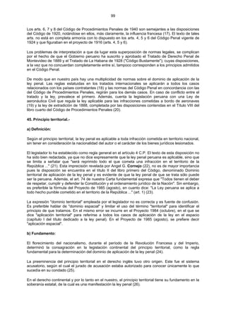99
Los arts. 6, 7 y 8 del Código de Procedimientos Penales de 1940 son semejantes a las disposiciones
del Código de 1920, notándose en ellos, más claramente, la influencia francesa (17). El texto de tales
arts. no está en completa armonía con lo dispuesto en los arts. 4, 5 y 6 del Código Penal vigente de
1924 y que figuraban en el proyecto de 1916 (arts. 4, 5 y 6).
Los problemas de interpretación a que da lugar esta superposición de normas legales, se complican
por el hecho de que el Gobierno peruano ha suscrito y aprobado el Tratado de Derecho Penal de
Montevideo de 1889 y el Tratado de La Habana de 1928 ("Código Bustamente"); cuyas disposiciones,
a la vez que no concuerdan completamente entre sí, tampoco corresponden a los principios admitidos
en el Código Penal.
De modo que en nuestro país hay una multiplicidad de normas sobre el dominio de aplicación de la
ley penal. Las reglas estatuidas en los tratados internacionales se aplicarán a todos los casos
relacionados con los países contratantes (18) y las normas del Código Penal en concordancia con las
del Código de Procedimientos Penales, regirán para los demás casos. En caso de conflicto entre el
tratado y la ley, prevalece el primero. Además, cuenta la legislación peruana con una Ley de
aeronáutica Civil que regula la ley aplicable para las infracciones cometidas a bordo de aeronaves
(19) y la ley de extradición de 1888, completada por las disposiciones contenidas en el Título VIII del
libro cuarto del Código de Procedimientos Penales (20).
45. Principio territorial.-
a) Definición:
Según el principio territorial, la ley penal es aplicable a toda infracción cometida en territorio nacional,
sin tener en consideración la nacionalidad del autor o el carácter de los bienes jurídicos lesionados.
El legislador lo ha establecido como regla general en el artículo 4 C.P. El texto de esta disposición no
ha sido bien redactada, ya que no dice expresamente que la ley penal peruana es aplicable, sino que
se limita a señalar que "será reprimido todo el que cometa una infracción en el territorio de la
República ..." (21). Esta imprecisión revelada por Angel G. Cornejo (22), no es de mayor importancia
pues la disposición se encuentra en el título II del libro primero del Código, denominado Dominio
territorial de aplicación de la ley penal y es evidente de que la ley penal de que se trata sólo puede
ser la peruana. Además, el art. 74 de nuestra Carta fundamental expresa que "Todos tienen el deber
de respetar, cumplir y defender la Constitución y el ordenamiento jurídico de la Nación". Sin embargo,
es preferible la fórmula del Proyecto de 1985 (agosto), en cuanto dice: "La Ley peruana se aplica a
todo hecho punible cometido en el territorio de la República ..." (art. 1) (23).
La expresión "dominio territorial" empleada por el legislador no es correcta y es fuente de confusión.
Es preferible hablar de "dominio espacial" y limitar el uso del término "territorial" para identificar el
principio de que tratamos. En el mismo error se incurre en el Proyecto 1984 (octubre), en el que se
dice "aplicación territorial" para referirse a todos los casos de aplicación de la ley en el espacio
(capítulo I del título dedicado a la ley penal). En el Proyecto de 1985 (agosto), se prefiere decir
"aplicación espacial".
b) Fundamento:
El florecimiento del nacionalismo, durante el período de la Revolución Francesa y del Imperio,
determinó la consagración en la legislación continental del principio territorial, como la regla
fundamental para la determinación del dominio de aplicación de la ley penal (24).
La preeminencia del principio territorial en el derecho inglés tuvo otro origen. Este fue el sistema
acusatorio, según el cual el jurado de acusación estaba autorizado para conocer únicamente lo que
sucedía en su condado (25).
En el derecho continental y por lo tanto en el nuestro, el principio territorial tiene su fundamento en la
soberanía estatal, de la cual es una manifestación la ley penal (26).
 