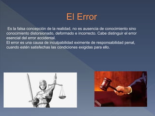 Es la falsa concepción de la realidad, no es ausencia de conocimiento sino
conocimiento distorsionado, deformado e incorrecto. Cabe distinguir el error
esencial del error accidental.
El error es una causa de inculpabilidad eximente de responsabilidad penal,
cuando estén satisfechas las condiciones exigidas para ello.
 