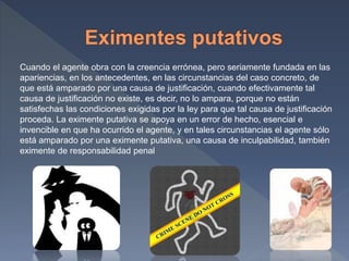 Cuando el agente obra con la creencia errónea, pero seriamente fundada en las
apariencias, en los antecedentes, en las circunstancias del caso concreto, de
que está amparado por una causa de justificación, cuando efectivamente tal
causa de justificación no existe, es decir, no lo ampara, porque no están
satisfechas las condiciones exigidas por la ley para que tal causa de justificación
proceda. La eximente putativa se apoya en un error de hecho, esencial e
invencible en que ha ocurrido el agente, y en tales circunstancias el agente sólo
está amparado por una eximente putativa, una causa de inculpabilidad, también
eximente de responsabilidad penal
 