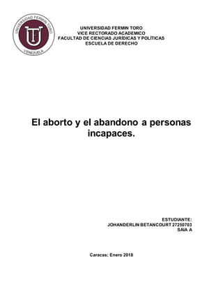 UNIVERSIDAD FERMIN TORO
VICE RECTORADO ACADEMICO
FACULTAD DE CIENCIAS JURÍDICAS Y POLÍTICAS
ESCUELA DE DERECHO
El aborto y el abandono a personas
incapaces.
ESTUDIANTE:
JOHANDERLIN BETANCOURT 27250703
SAIA A
Caracas; Enero 2018
 