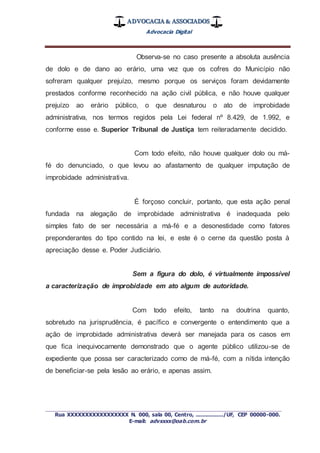 ADVOCACIA & ASSOCIADOS
Advocacia Digital
_________________________________________________
Rua XXXXXXXXXXXXXXXXX N. 000, sala 00, Centro, ................./UF, CEP 00000-000.
E-mail: advxxxx@oab.com.br
Observa-se no caso presente a absoluta ausência
de dolo e de dano ao erário, uma vez que os cofres do Município não
sofreram qualquer prejuízo, mesmo porque os serviços foram devidamente
prestados conforme reconhecido na ação civil pública, e não houve qualquer
prejuízo ao erário público, o que desnaturou o ato de improbidade
administrativa, nos termos regidos pela Lei federal nº 8.429, de 1.992, e
conforme esse e. Superior Tribunal de Justiça tem reiteradamente decidido.
Com todo efeito, não houve qualquer dolo ou má-
fé do denunciado, o que levou ao afastamento de qualquer imputação de
improbidade administrativa.
É forçoso concluir, portanto, que esta ação penal
fundada na alegação de improbidade administrativa é inadequada pelo
simples fato de ser necessária a má-fé e a desonestidade como fatores
preponderantes do tipo contido na lei, e este é o cerne da questão posta à
apreciação desse e. Poder Judiciário.
Sem a figura do dolo, é virtualmente impossível
a caracterização de improbidade em ato algum de autoridade.
Com todo efeito, tanto na doutrina quanto,
sobretudo na jurisprudência, é pacífico e convergente o entendimento que a
ação de improbidade administrativa deverá ser manejada para os casos em
que fica inequivocamente demonstrado que o agente público utilizou-se de
expediente que possa ser caracterizado como de má-fé, com a nítida intenção
de beneficiar-se pela lesão ao erário, e apenas assim.
 