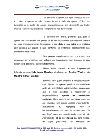 ADVOCACIA & ASSOCIADOS
Advocacia Digital
_________________________________________________
Rua XXXXXXXXXXXXXXXXX N. 000, sala 00, Centro, ................./UF, CEP 00000-000.
E-mail: advxxxx@oab.com.br
O elemento subjetivo dos tipos contidos da LIA
é o dolo e apenas o dolo, decorrente da vontade do agente público em
locupletar-se à custa do erário, enriquecendo-se em detrimento do Poder
Público, o que ficou fartamente comprovado não ter ocorrido.
É correntio em direito, portanto, que, para o
agente ser condenado nas penas da lei de improbidade administrativa haverá
de estar inequivocamente demostrado o seu dolo, a sua má-fé e o prejuízo
que ensejou ao erário, o que, conforme se evidencia, absolutamente não
ocorreram neste caso.
Sim, porque ninguém é ímprobo por acaso, nem
desonesto por imperícia, nem velhaco por imprudência, nem inidôneo se não
quiser sê-lo ostensiva e propositadamente.
Nesse exato diapasão é esta irrepreensível
lição do saudoso Hely Lopes Meirelles, atualizada por Arnoldo Wald e pelo
Ministro Gilmar Mendes:
"Embora haja quem defenda a responsabilidade
civil objetiva dos agentes públicos em matéria de
ação de improbidade administrativa, parece-nos
que o mais acertado é reconhecer a
responsabilidade apenas na modalidade
subjetiva. Nem sempre um ato ilegal será um
ato ímprobo. Um agente público incompetente,
atabalhoado ou negligente não é
necessariamente um corrupto ou desonesto. O
ato ilegal, para ser caracterizado como ato de
improbidade, há de ser doloso ou, pelo menos,
de culpa gravíssima." (In Mandado de
 