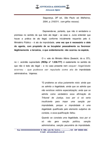 ADVOCACIA & ASSOCIADOS
Advocacia Digital
_________________________________________________
Rua XXXXXXXXXXXXXXXXX N. 000, sala 00, Centro, ................./UF, CEP 00000-000.
E-mail: advxxxx@oab.com.br
Segurança, 269
ed., São Paulo: ed. Malheiros,
2004, p. 210/211, com grifos nossos).
Depreende-se, portanto, que não é verdadeira a
premissa no sentido de que todo ato ilegal - se esse e. Juízo entender que
houve a prática de ato ilegal, conforme inicialmente requerido pelo d.
Ministério Público - é ato de improbidade, uma vez que é necessário o dolo
do agente, com propósito de se locupletar pessoalmente ou favorecer
ilegitimamente a terceiros, o que evidentemente não ocorreu na espécie.
O v. voto do Ministro Albino Zavascki, do e. STJ,
no r. acórdão supracitado (RESp n° 1.038.777) é exatamente no sentido de
que não é todo ato ilegal - e no caso presente nem sequer ilegalidade
ocorreu - que pudesse ser reputado como ato de improbidade
administrativa. Vejamos:
"O problema se situa justamente nisto: ainda que
se admita a ilegalidade; ainda que se admita que
não existisse notória especialização; anda que se
admita como verdadeira essa afirmação do
Tribunal de Justiça, isso por si só seria
insuficiente para impor uma sanção por
improbidade, porque a improbidade é uma
ilegalidade qualificada pelo elemento subjetivo da
conduta, e essa qualificação faltou.
Quando se constata uma ilegalidade, isso por si
só não gera sanção política, sanção
administrativa, sanção pecuniária da improbidade.
 