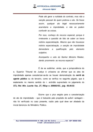 ADVOCACIA & ASSOCIADOS
Advocacia Digital
_________________________________________________
Rua XXXXXXXXXXXXXXXXX N. 000, sala 00, Centro, ................./UF, CEP 00000-000.
E-mail: advxxxx@oab.com.br
Pode até gerar a nulidade do contrato, mas não a
sanção pessoal de quem praticou o ato. Se fosse
assim, qualquer ato ilegal necessariamente
acarretaria a improbidade, e não se podem
confundir as coisas.
Por isso, conheço do recurso especial, porque é
irrelevante a questão de fato de saber se havia
notória especialização. Mesmo que não houvesse
notória especialização, a sanção de improbidade
demandaria a qualificação pelo elemento
subjetivo.
Acompanho o voto do Senhor Ministro Relator,
dando provimento ao recurso especial."
É de se sublinhar, ainda, que a jurisprudência do
e. Superior Tribunal de Justiça é uníssona ao afirmar que os atos de
improbidade apenas caracterizar-se-ão se houver demonstração da má-fé do
agente público ou do terceiro, como se verifica no seguinte julgado, que é
exatamente no mesmo sentido do r. acórdão supracitado no julgamento do
STJ, Rel. Min. Laurita Vaz, 2T, REsp n. 269683/SC, julg. 06.08.02.
Ocorre que o plus exigido para a caracterização
do ato de improbidade - que é traduzido pelo propósito de auferir vantagem -
não foi verificado no caso presente, razão pela qual deve ser afastado da
inicial denúncia do Ministério Público.
 