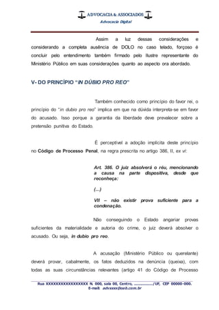 ADVOCACIA & ASSOCIADOS
Advocacia Digital
_________________________________________________
Rua XXXXXXXXXXXXXXXXX N. 000, sala 00, Centro, ................./UF, CEP 00000-000.
E-mail: advxxxx@oab.com.br
Assim a luz dessas considerações e
considerando a completa ausência de DOLO no caso telado, forçoso é
concluir pelo entendimento também firmado pelo Ilustre representante do
Ministério Público em suas considerações quanto ao aspecto ora abordado.
V- DO PRINCÍPIO “IN DÚBIO PRO REO”
Também conhecido como princípio do favor rei, o
princípio do “in dubio pro reo” implica em que na dúvida interpreta-se em favor
do acusado. Isso porque a garantia da liberdade deve prevalecer sobre a
pretensão punitiva do Estado.
É perceptível a adoção implícita deste princípio
no Código de Processo Penal, na regra prescrita no artigo 386, II, ex vi:
Art. 386. O juiz absolverá o réu, mencionando
a causa na parte dispositiva, desde que
reconheça:
(...)
VII – não existir prova suficiente para a
condenação.
Não conseguindo o Estado angariar provas
suficientes da materialidade e autoria do crime, o juiz deverá absolver o
acusado. Ou seja, in dubio pro reo.
A acusação (Ministério Público ou querelante)
deverá provar, cabalmente, os fatos deduzidos na denúncia (queixa), com
todas as suas circunstâncias relevantes (artigo 41 do Código de Processo
 