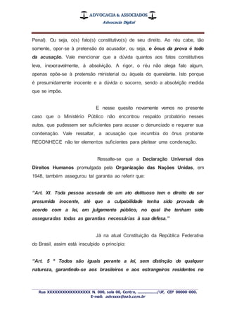 ADVOCACIA & ASSOCIADOS
Advocacia Digital
_________________________________________________
Rua XXXXXXXXXXXXXXXXX N. 000, sala 00, Centro, ................./UF, CEP 00000-000.
E-mail: advxxxx@oab.com.br
Penal). Ou seja, o(s) fato(s) constitutivo(s) de seu direito. Ao réu cabe, tão
somente, opor-se à pretensão do acusador, ou seja, o ônus da prova é todo
da acusação. Vale mencionar que a dúvida quantos aos fatos constitutivos
leva, inexoravelmente, à absolvição. A rigor, o réu não alega fato algum,
apenas opõe-se à pretensão ministerial ou àquela do querelante. Isto porque
é presumidamente inocente e a dúvida o socorre, sendo a absolvição medida
que se impõe.
E nesse quesito novamente vemos no presente
caso que o Ministério Público não encontrou respaldo probatório nesses
autos, que pudessem ser suficientes para acusar o denunciado e requerer sua
condenação. Vale ressaltar, a acusação que incumbia do ônus probante
RECONHECE não ter elementos suficientes para pleitear uma condenação.
Ressalte-se que a Declaração Universal dos
Direitos Humanos promulgada pela Organização das Nações Unidas, em
1948, também assegurou tal garantia ao referir que:
“Art. XI. Toda pessoa acusada de um ato delituoso tem o direito de ser
presumida inocente, até que a culpabilidade tenha sido provada de
acordo com a lei, em julgamento público, no qual lhe tenham sido
asseguradas todas as garantias necessárias à sua defesa.”
Já na atual Constituição da República Federativa
do Brasil, assim está insculpido o princípio:
“Art. 5 º Todos são iguais perante a lei, sem distinção de qualquer
natureza, garantindo-se aos brasileiros e aos estrangeiros residentes no
 