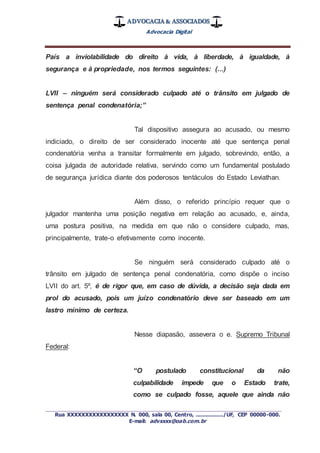 ADVOCACIA & ASSOCIADOS
Advocacia Digital
_________________________________________________
Rua XXXXXXXXXXXXXXXXX N. 000, sala 00, Centro, ................./UF, CEP 00000-000.
E-mail: advxxxx@oab.com.br
País a inviolabilidade do direito à vida, à liberdade, à igualdade, à
segurança e à propriedade, nos termos seguintes: (...)
LVII – ninguém será considerado culpado até o trânsito em julgado de
sentença penal condenatória;”
Tal dispositivo assegura ao acusado, ou mesmo
indiciado, o direito de ser considerado inocente até que sentença penal
condenatória venha a transitar formalmente em julgado, sobrevindo, então, a
coisa julgada de autoridade relativa, servindo como um fundamental postulado
de segurança jurídica diante dos poderosos tentáculos do Estado Leviathan.
Além disso, o referido princípio requer que o
julgador mantenha uma posição negativa em relação ao acusado, e, ainda,
uma postura positiva, na medida em que não o considere culpado, mas,
principalmente, trate-o efetivamente como inocente.
Se ninguém será considerado culpado até o
trânsito em julgado de sentença penal condenatória, como dispõe o inciso
LVII do art. 5º, é de rigor que, em caso de dúvida, a decisão seja dada em
prol do acusado, pois um juízo condenatório deve ser baseado em um
lastro mínimo de certeza.
Nesse diapasão, assevera o e. Supremo Tribunal
Federal:
“O postulado constitucional da não
culpabilidade impede que o Estado trate,
como se culpado fosse, aquele que ainda não
 