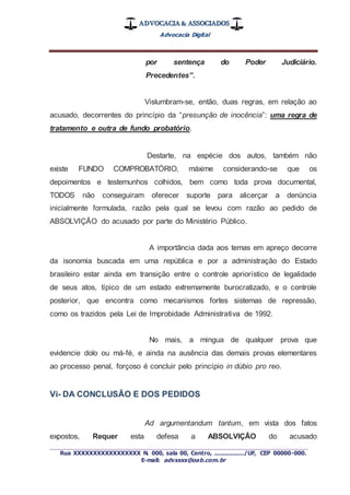 ADVOCACIA & ASSOCIADOS
Advocacia Digital
_________________________________________________
Rua XXXXXXXXXXXXXXXXX N. 000, sala 00, Centro, ................./UF, CEP 00000-000.
E-mail: advxxxx@oab.com.br
por sentença do Poder Judiciário.
Precedentes”.
Vislumbram-se, então, duas regras, em relação ao
acusado, decorrentes do princípio da “presunção de inocência”: uma regra de
tratamento e outra de fundo probatório.
Destarte, na espécie dos autos, também não
existe FUNDO COMPROBATÓRIO, máxime considerando-se que os
depoimentos e testemunhos colhidos, bem como toda prova documental,
TODOS não conseguiram oferecer suporte para alicerçar a denúncia
inicialmente formulada, razão pela qual se levou com razão ao pedido de
ABSOLVIÇÃO do acusado por parte do Ministério Público.
A importância dada aos temas em apreço decorre
da isonomia buscada em uma república e por a administração do Estado
brasileiro estar ainda em transição entre o controle apriorístico de legalidade
de seus atos, típico de um estado extremamente burocratizado, e o controle
posterior, que encontra como mecanismos fortes sistemas de repressão,
como os trazidos pela Lei de Improbidade Administrativa de 1992.
No mais, a mingua de qualquer prova que
evidencie dolo ou má-fé, e ainda na ausência das demais provas elementares
ao processo penal, forçoso é concluir pelo princípio in dúbio pro reo.
Vi- DA CONCLUSÃO E DOS PEDIDOS
Ad argumentandum tantum, em vista dos fatos
expostos, Requer esta defesa a ABSOLVIÇÃO do acusado
 