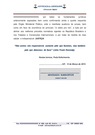 ADVOCACIA & ASSOCIADOS
Advocacia Digital
_________________________________________________
Rua XXXXXXXXXXXXXXXXX N. 000, sala 00, Centro, ................./UF, CEP 00000-000.
E-mail: advxxxx@oab.com.br
XXXXXXXXXXXXXXXXXXX, por todos os fundamentos jurídicos
anteriormente esposados bem como confirmando ainda o quanto requerido
pelo Órgão Ministerial Público, ante a manifesta ausência de provas, bem
como em face da ocorrência do princípio “in dúbio pro reo”, e tudo por se
alinhar aos melhores preceitos normativos vigentes na República Brasileira e
nos Tratados e Convenções Internacionais, e por tratar de medida da mais
salutar e indispensável JUSTIÇA!
“Não somos nós responsáveis somente pelo que fazemos, mas também
pelo que deixamos de fazer” (John Frank Kennedy).
Nestes termos, Pede Deferimento.
............................................/UF, 13 de Março de 2015.
--------------------------------------------------------------------------
ADVOGADO SUBSCRITOR
OAB/UF 000.000
 